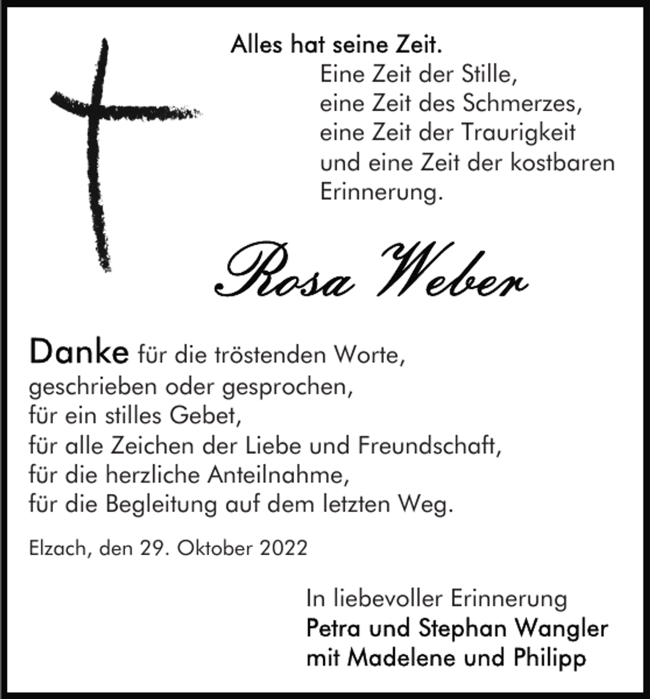 <p>Eine Zeit der Stille,<br />eine Zeit des Schmerzes,<br />eine Zeit der Traurigkeit<br />und eine Zeit der kostbaren<br />Erinnerung.</p><p>für die tröstenden Worte,<br />geschrieben oder gesprochen,<br />für ein stilles Gebet,<br />für alle Zeichen der Liebe und Freundschaft,<br />für die herzliche Anteilnahme,<br />für die Begleitung auf dem letzten Weg.<br />Elzach, den 29. Oktober 2022</p><p>In liebevoller Erinnerung</p>