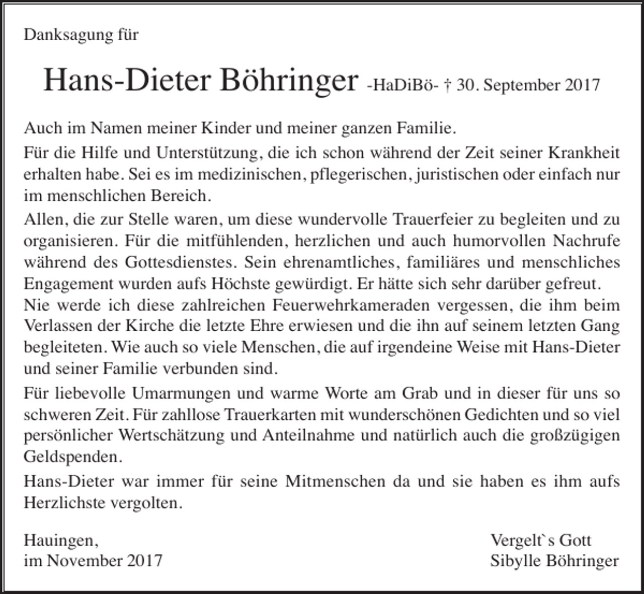 <p>Danksagung für</p><p>Hans-Dieter Böhringer -HaDiBö- † 30. September 2017<br />Auch im Namen meiner Kinder und meiner ganzen Familie.<br />Für die Hilfe und Unterstützung, die ich schon während der Zeit seiner Krankheit<br />erhalten habe. Sei es im medizinischen, pflegerischen, juristischen oder einfach nur<br />im menschlichen Bereich.<br />Allen, die zur Stelle waren, um diese wundervolle Trauerfeier zu begleiten und zu<br />organisieren. Für die mitfühlenden, herzlichen und auch humorvollen Nachrufe<br />während des Gottesdienstes. Sein ehrenamtliches, familiäres und menschliches<br />Engagement wurden aufs Höchste gewürdigt. Er hätte sich sehr darüber gefreut.<br />Nie werde ich diese zahlreichen Feuerwehrkameraden vergessen, die ihm beim<br />Verlassen der Kirche die letzte Ehre erwiesen und die ihn auf seinem letzten Gang<br />begleiteten. Wie auch so viele Menschen, die auf irgendeine Weise mit Hans-Dieter<br />und seiner Familie verbunden sind.<br />Für liebevolle Umarmungen und warme Worte am Grab und in dieser für uns so<br />schweren Zeit. Für zahllose Trauerkarten mit wunderschönen Gedichten und so viel<br />persönlicher Wertschätzung und Anteilnahme und natürlich auch die großzügigen<br />Geldspenden.<br />Hans-Dieter war immer für seine Mitmenschen da und sie haben es ihm aufs<br />Herzlichste vergolten.<br />Hauingen,<br />im November 2017</p><p>Vergelt`s Gott<br />Sibylle Böhringer</p>