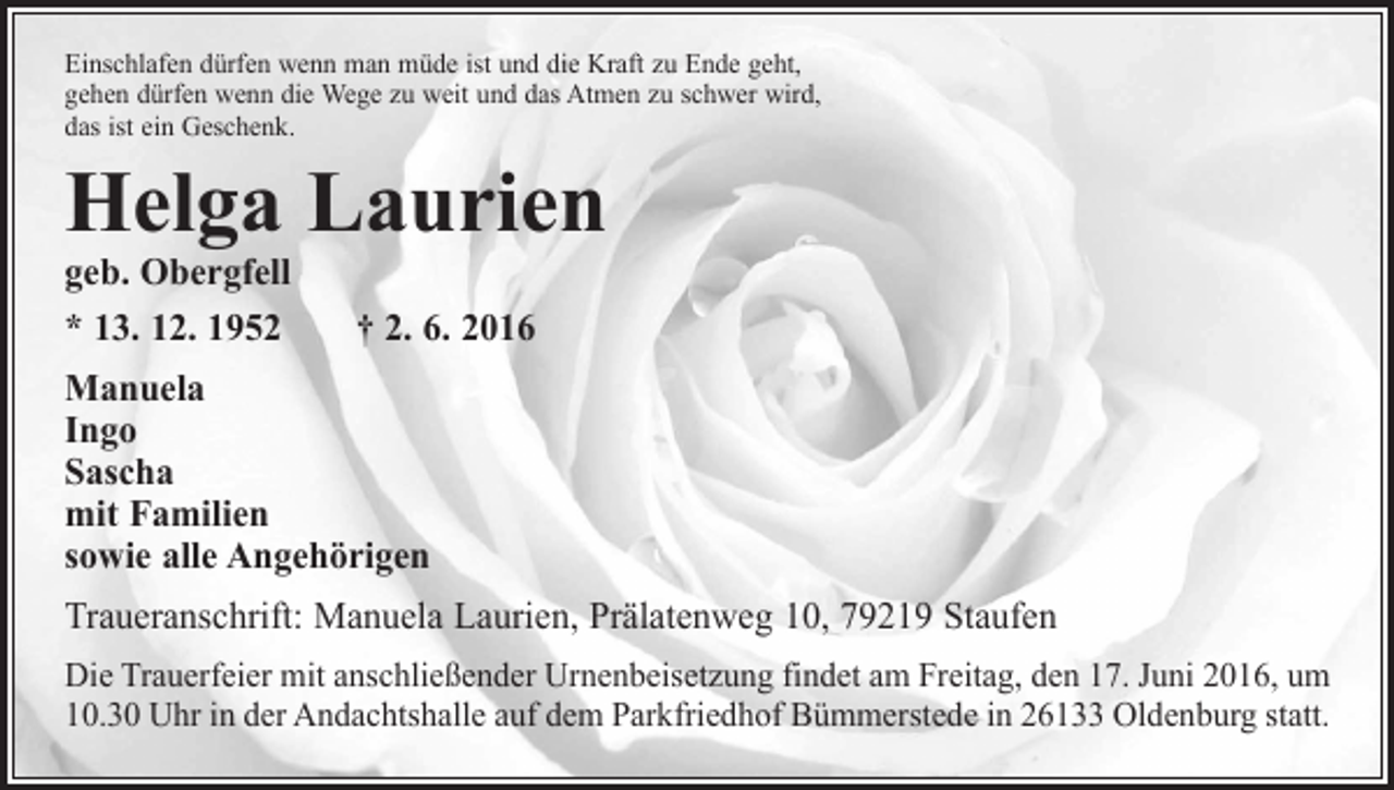 <p>Einschlafen dürfen wenn man müde ist und die Kraft zu Ende geht,<br />gehen dürfen wenn die Wege zu weit und das Atmen zu schwer wird,<br />das ist ein Geschenk.</p><p>Helga Laurien<br />geb. Obergfell<br />* 13. 12. 1952 † 2. 6. 2016<br />Manuela<br />Ingo<br />Sascha<br />mit Familien<br />sowie alle Angehörigen</p><p>Traueranschrift: Manuela Laurien, Prälatenweg 10, 79219 Staufen<br />Die Trauerfeier mit anschließender Urnenbeisetzung findet am Freitag, den 17. Juni 2016, um<br />10.30 Uhr in der Andachtshalle auf dem Parkfriedhof Bümmerstede in 26133 Oldenburg statt.</p>