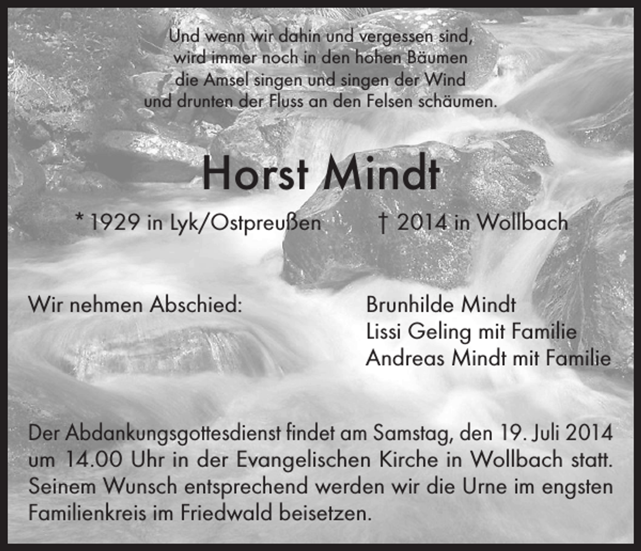 <p>Und wenn wir dahin und vergessen sind,<br />wird immer noch in den hohen Bäumen<br />die Amsel singen und singen der Wind<br />und drunten der Fluss an den Felsen schäumen.</p><p>Horst Mindt<br />* 1929 in Lyk/Ostpreußen<br />Wir nehmen Abschied:</p><p>† 2014 in Wollbach<br />Brunhilde Mindt<br />Lissi Geling mit Familie<br />Andreas Mindt mit Familie</p><p>Der Abdankungsgottesdienst findet am Samstag, den 19. Juli 2014<br />um 14.00 Uhr in der Evangelischen Kirche in Wollbach statt.<br />Seinem Wunsch entsprechend werden wir die Urne im engsten<br />Familienkreis im Friedwald beisetzen.</p>