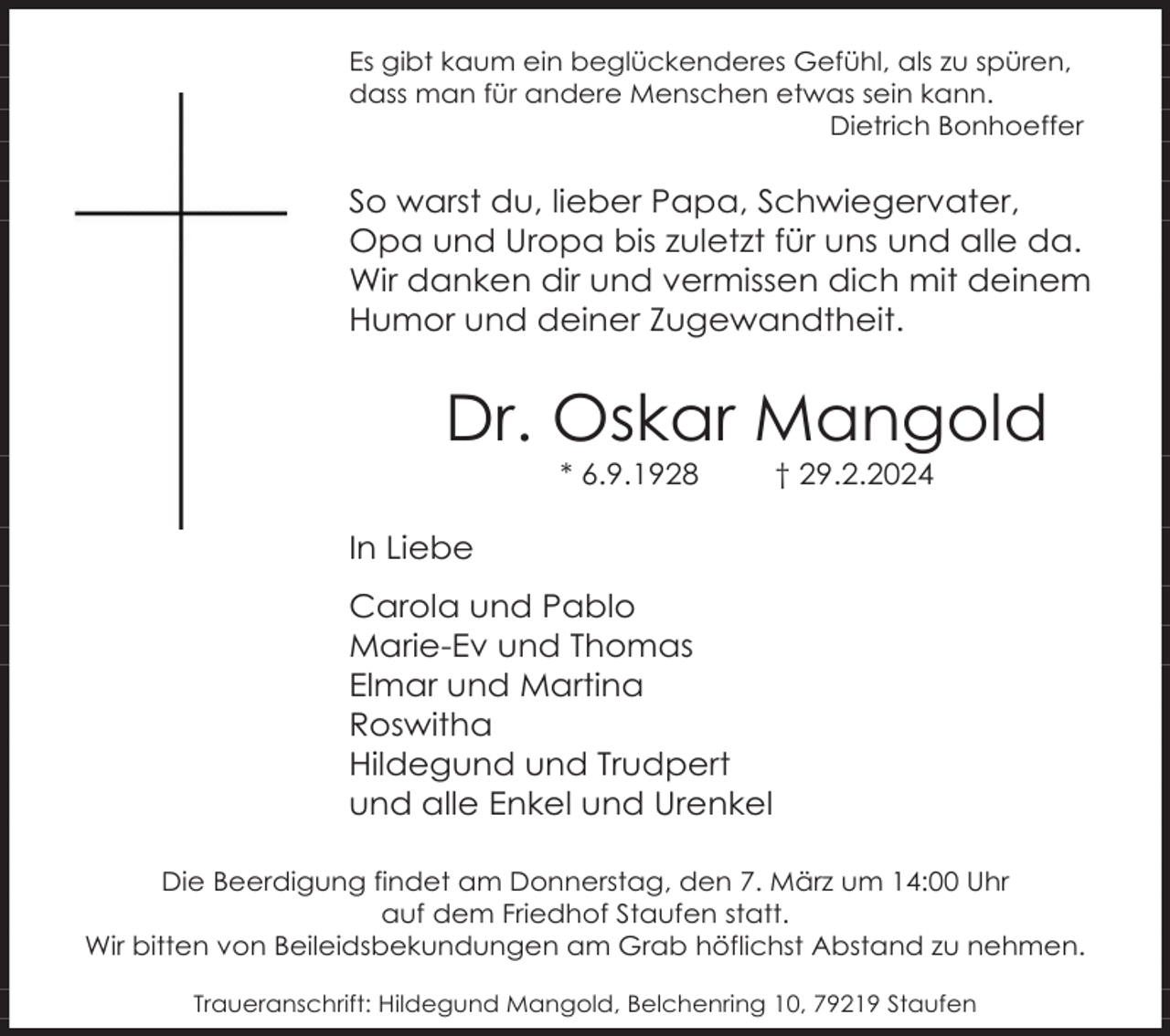 <p>Es gibt kaum ein beglückenderes Gefühl, als zu spüren,<br />dass man für andere Menschen etwas sein kann.<br />Dietrich Bonhoeffer</p><p>So warst du, lieber Papa, Schwiegervater,<br />Opa und Uropa bis zuletzt für uns und alle da.<br />Wir danken dir und vermissen dich mit deinem<br />Humor und deiner Zugewandtheit.</p><p>Dr. Oskar Mangold<br />* 6.9.1928</p><p>† 29.2.2024</p><p>In Liebe<br />Carola und Pablo<br />Marie-Ev und Thomas<br />Elmar und Martina<br />Roswitha<br />Hildegund und Trudpert<br />und alle Enkel und Urenkel<br />Die Beerdigung findet am Donnerstag, den 7. März um 14:00 Uhr<br />auf dem Friedhof Staufen statt.<br />Wir bitten von Beileidsbekundungen am Grab höflichst Abstand zu nehmen.<br />Traueranschrift: Hildegund Mangold, Belchenring 10, 79219 Staufen</p>