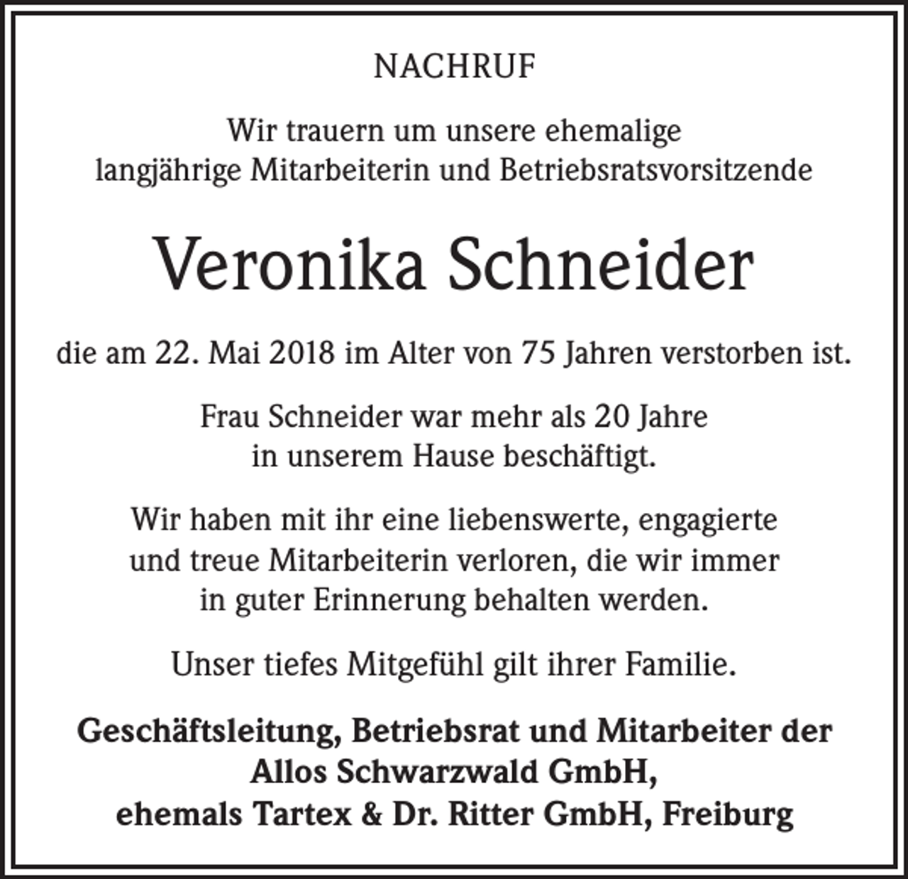 <p>NACHRUF<br />Wir trauern um unsere ehemalige<br />langjährige Mitarbeiterin und Betriebsratsvorsitzende</p><p>Veronika Schneider<br />die am 22. Mai 2018 im Alter von 75 Jahren verstorben ist.<br />Frau Schneider war mehr als 20 Jahre<br />in unserem Hause beschäftigt.<br />Wir haben mit ihr eine liebenswerte, engagierte<br />und treue Mitarbeiterin verloren, die wir immer<br />in guter Erinnerung behalten werden.</p><p>Unser tiefes Mitgefühl gilt ihrer Familie.<br />Geschäftsleitung, Betriebsrat und Mitarbeiter der<br />Allos Schwarzwald GmbH,<br />ehemals Tartex &amp; Dr. Ritter GmbH, Freiburg</p>