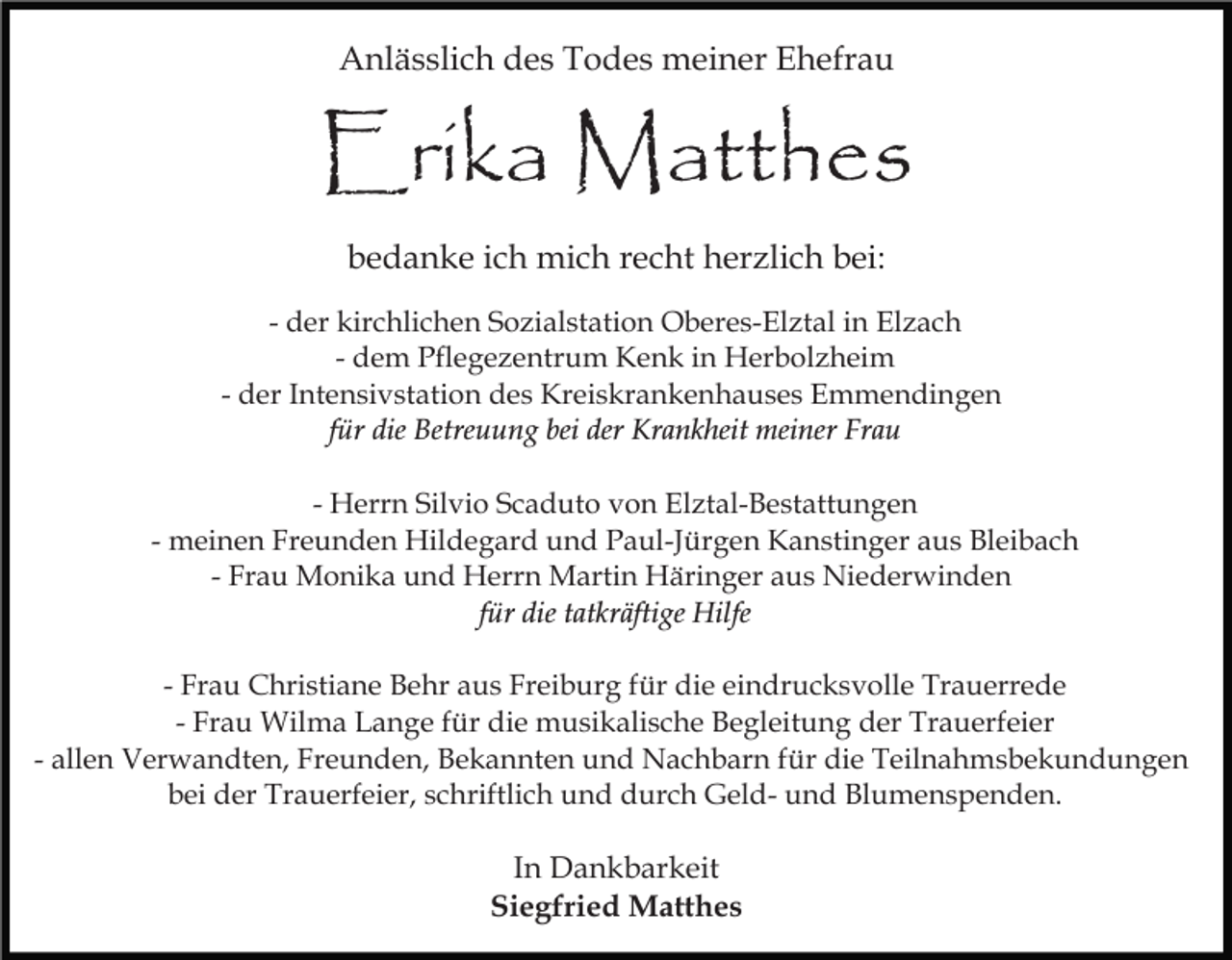 <p>Anlässlich des Todes meiner Ehefrau</p><p>Erika Matthes<br />bedanke ich mich recht herzlich bei:<br />- der kirchlichen Sozialstation Oberes-Elztal in Elzach<br />- dem Pflegezentrum Kenk in Herbolzheim<br />- der Intensivstation des Kreiskrankenhauses Emmendingen<br />für die Betreuung bei der Krankheit meiner Frau<br />- Herrn Silvio Scaduto von Elztal-Bestattungen<br />- meinen Freunden Hildegard und Paul-Jürgen Kanstinger aus Bleibach<br />- Frau Monika und Herrn Martin Häringer aus Niederwinden<br />für die tatkräftige Hilfe<br />- Frau Christiane Behr aus Freiburg für die eindrucksvolle Trauerrede<br />- Frau Wilma Lange für die musikalische Begleitung der Trauerfeier<br />- allen Verwandten, Freunden, Bekannten und Nachbarn für die Teilnahmsbekundungen<br />bei der Trauerfeier, schriftlich und durch Geld- und Blumenspenden.</p><p>In Dankbarkeit<br />Siegfried Matthes</p>