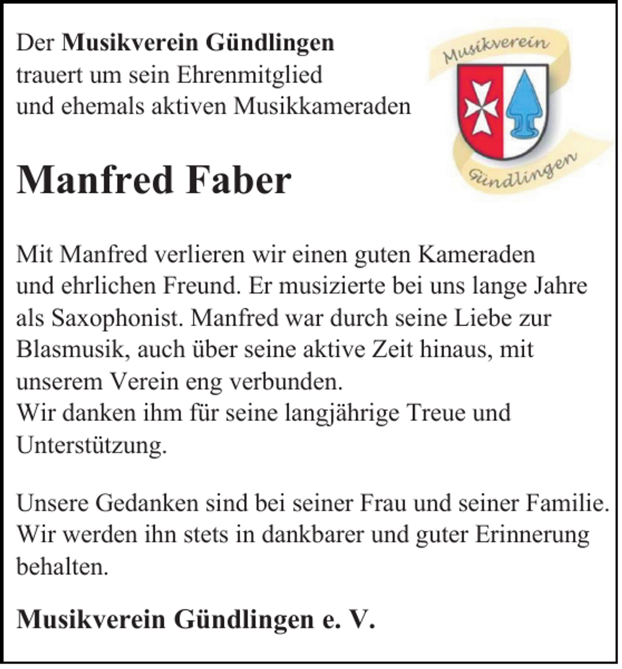<p>Der Musikverein Gündlingen<br />trauert um sein Ehrenmitglied<br />und ehemals aktiven Musikkameraden</p><p>Manfred Faber<br />Mit Manfred verlieren wir einen guten Kameraden<br />und ehrlichen Freund. Er musizierte bei uns lange Jahre<br />als Saxophonist. Manfred war durch seine Liebe zur<br />Blasmusik, auch über seine aktive Zeit hinaus, mit<br />unserem Verein eng verbunden.<br />Wir danken ihm für seine langjährige Treue und<br />Unterstützung.<br />Unsere Gedanken sind bei seiner Frau und seiner Familie.<br />Wir werden ihn stets in dankbarer und guter Erinnerung<br />behalten.</p><p>Musikverein Gündlingen e. V.</p>