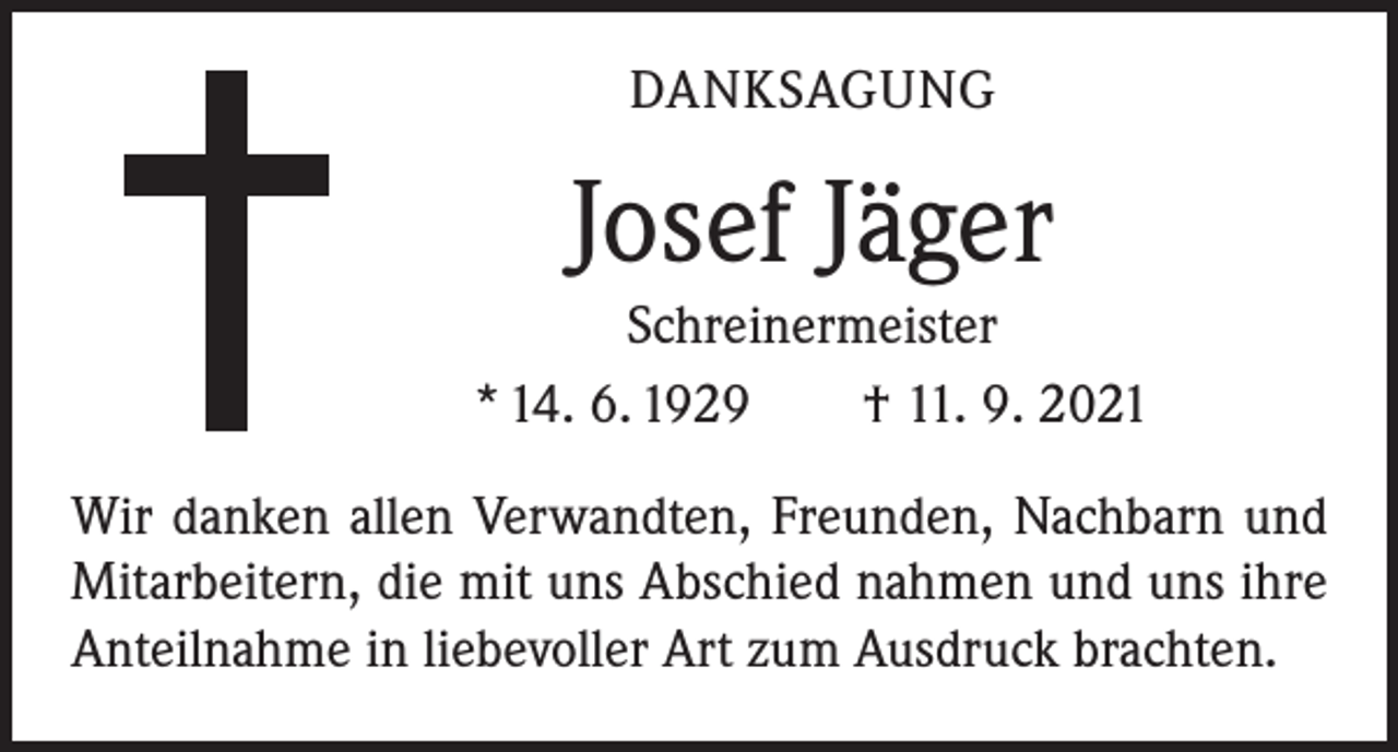 <p>DANKSAGUNG</p><p>Josef Jäger<br />Schreinermeister<br />* 14. 6. 1929 † 11. 9. 2021<br />Wir danken allen Verwandten, Freunden, Nachbarn und<br />Mitarbeitern, die mit uns Abschied nahmen und uns ihre<br />Anteilnahme in liebevoller Art zum Ausdruck brachten.</p>