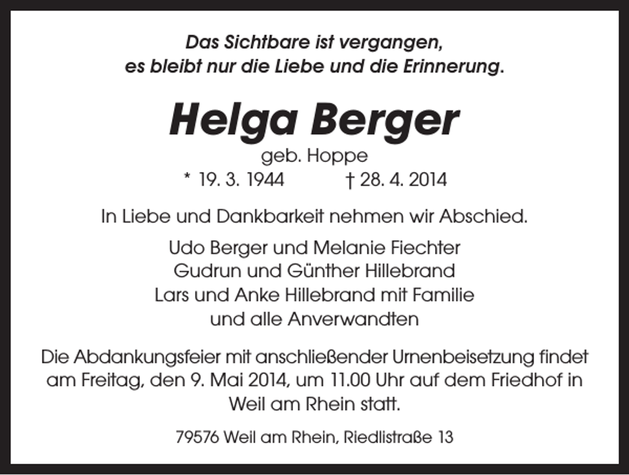 <p>Das Sichtbare ist vergangen,<br />es bleibt nur die Liebe und die Erinnerung.</p><p>Helga Berger<br />geb. Hoppe<br />* 19. 3. 1944 † 28. 4. 2014</p><p>In Liebe und Dankbarkeit nehmen wir Abschied.<br />Udo Berger und Melanie Fiechter<br />Gudrun und Günther Hillebrand<br />Lars und Anke Hillebrand mit Familie<br />und alle Anverwandten<br />Die Abdankungsfeier mit anschließender Urnenbeisetzung findet<br />am Freitag, den 9. Mai 2014, um 11.00 Uhr auf dem Friedhof in<br />Weil am Rhein statt.<br />79576 Weil am Rhein, Riedlistraße 13</p>