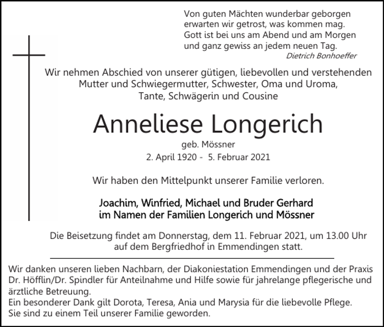 <p>Von guten Mächten wunderbar geborgen<br />erwarten wir getrost, was kommen mag.<br />Gott ist bei uns am Abend und am Morgen<br />und ganz gewiss an jedem neuen Tag.<br />Dietrich Bonhoeffer</p><p>Wir nehmen Abschied von unserer gütigen, liebevollen und verstehenden<br />Mutter und Schwiegermutter, Schwester, Oma und Uroma,<br />Tante, Schwägerin und Cousine</p><p>Anneliese Longerich<br />geb. Mössner<br />2. April 1920 - 5. Februar 2021</p><p>Wir haben den Mittelpunkt unserer Familie verloren.</p><p>Die Beisetzung findet am Donnerstag, dem 11. Februar 2021, um 13.00 Uhr<br />auf dem Bergfriedhof in Emmendingen statt.<br />Wir danken unseren lieben Nachbarn, der Diakoniestation Emmendingen und der Praxis<br />Dr. Höfflin/Dr. Spindler für Anteilnahme und Hilfe sowie für jahrelange pflegerische und<br />ärztliche Betreuung.<br />Ein besonderer Dank gilt Dorota, Teresa, Ania und Marysia für die liebevolle Pflege.<br />Sie sind zu einem Teil unserer Familie geworden.</p>