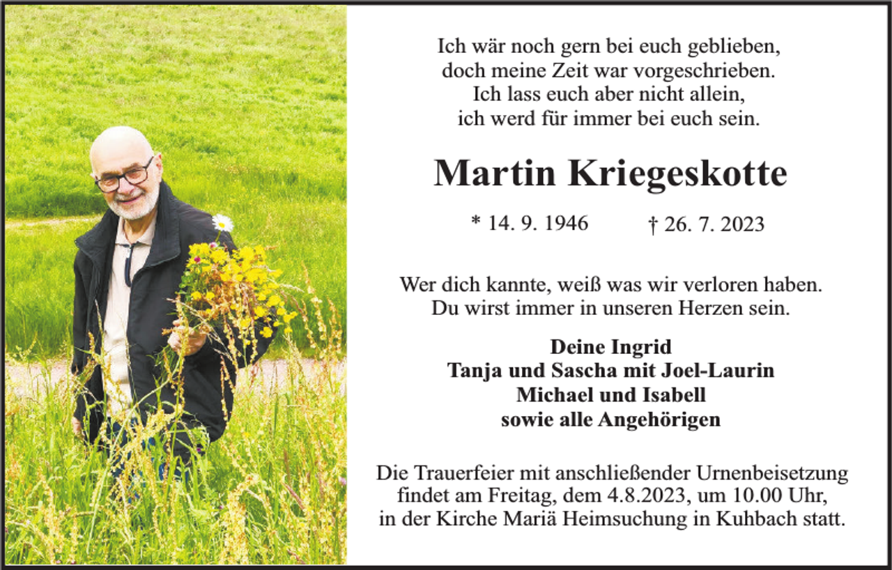 <p>Ich wär noch gern bei euch geblieben,<br />doch meine Zeit war vorgeschrieben.<br />Ich lass euch aber nicht allein,<br />ich werd für immer bei euch sein.</p><p>Martin Kriegeskotte<br />* 14. 9. 1946</p><p>† 26. 7. 2023</p><p>Wer dich kannte, weiß was wir verloren haben.<br />Du wirst immer in unseren Herzen sein.<br />Deine Ingrid<br />Tanja und Sascha mit Joel-Laurin<br />Michael und Isabell<br />sowie alle Angehörigen<br />Die Trauerfeier mit anschließender Urnenbeisetzung<br />findet am Freitag, dem 4.8.2023, um 10.00 Uhr,<br />in der Kirche Mariä Heimsuchung in Kuhbach statt.</p>