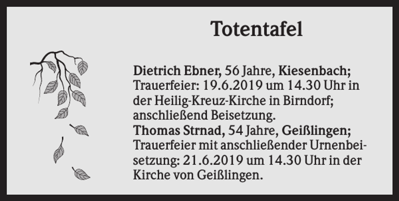<p>Totentafel<br />Dietrich Ebner, 56 Jahre, Kiesenbach;<br />Trauerfeier: 19.6.2019 um 14.30 Uhr in<br />der Heilig-Kreuz-Kirche in Birndorf;<br />anschließend Beisetzung.<br />Thomas Strnad, 54 Jahre, Geißlingen;<br />Trauerfeier mit anschließender Urnenbeisetzung: 21.6.2019 um 14.30 Uhr in der<br />Kirche von Geißlingen.</p>
