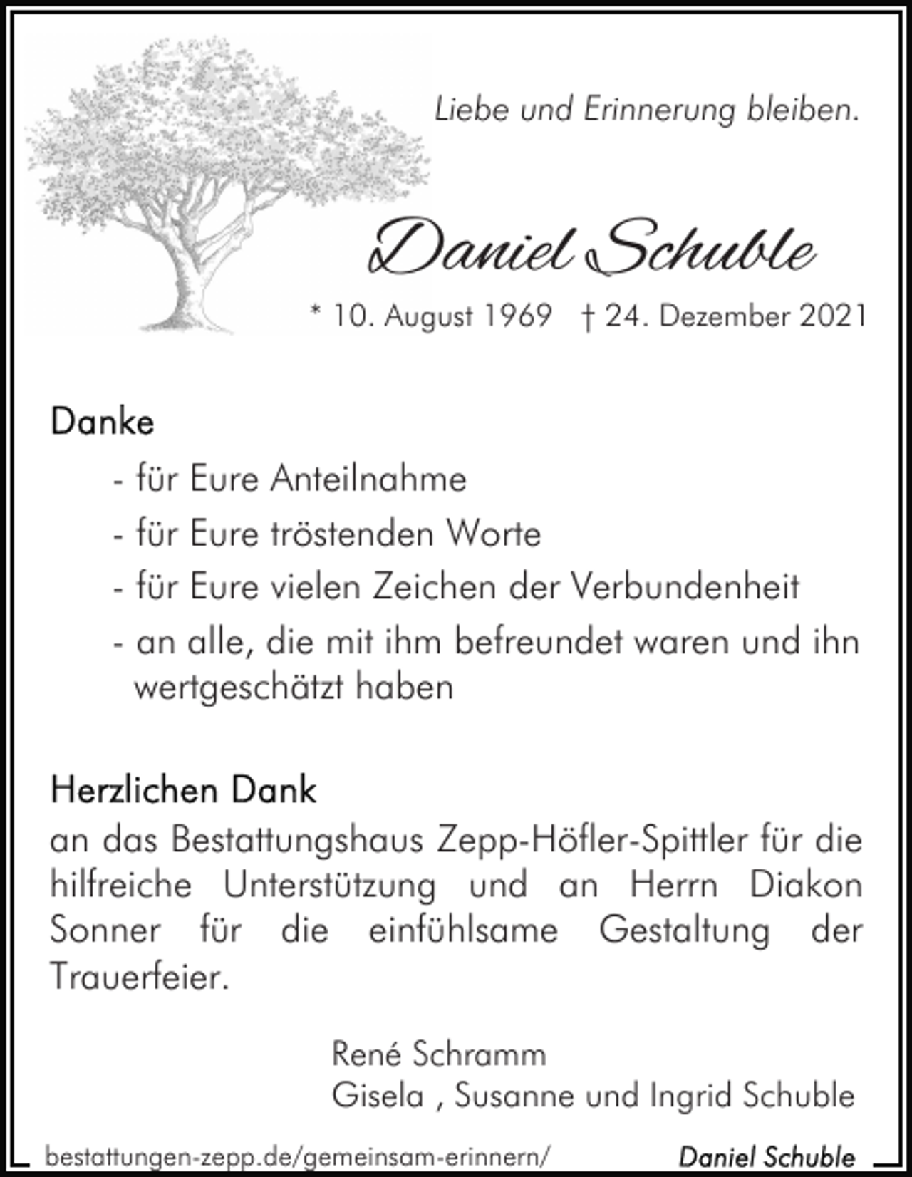 <p>Liebe und Erinnerung bleiben.</p><p>Daniel Schuble</p><p>* 10. August 1969 † 24. Dezember 2021</p><p>- für Eure Anteilnahme<br />- für Eure tröstenden Worte<br />- für Eure vielen Zeichen der Verbundenheit<br />- an alle, die mit ihm befreundet waren und ihn<br />wertgeschätzt haben</p><p>an das Bestattungshaus Zepp-Höfler-Spittler für die<br />hilfreiche Unterstützung und an Herrn Diakon<br />Sonner für die einfühlsame Gestaltung der<br />Trauerfeier.<br />René Schramm<br />Gisela , Susanne und Ingrid Schuble<br />bestattungen-zepp.de/gemeinsam-erinnern/</p>