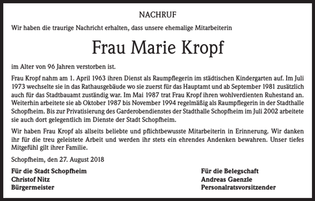 <p>NACHRUF<br />Wir haben die traurige Nachricht erhalten, dass unsere ehemalige Mitarbeiterin</p><p>Frau Marie Kropf<br />im Alter von 96 Jahren verstorben ist.<br />Frau Kropf nahm am 1. April 1963 ihren Dienst als Raumpflegerin im städtischen Kindergarten auf. Im Juli<br />1973 wechselte sie in das Rathausgebäude wo sie zuerst für das Hauptamt und ab September 1981 zusätzlich<br />auch für das Stadtbauamt zuständig war. Im Mai 1987 trat Frau Kropf ihren wohlverdienten Ruhestand an.<br />Weiterhin arbeitete sie ab Oktober 1987 bis November 1994 regelmäßig als Raumpflegerin in der Stadthalle<br />Schopfheim. Bis zur Privatisierung des Garderobendienstes der Stadthalle Schopfheim im Juli 2002 arbeitete<br />sie auch dort gelegentlich im Dienste der Stadt Schopfheim.<br />Wir haben Frau Kropf als allseits beliebte und pflichtbewusste Mitarbeiterin in Erinnerung. Wir danken<br />ihr für die treu geleistete Arbeit und werden ihr stets ein ehrendes Andenken bewahren. Unser tiefes<br />Mitgefühl gilt ihrer Familie.<br />Schopfheim, den 27. August 2018<br />Für die Stadt Schopfheim<br />Christof Nitz<br />Bürgermeister</p><p>Für die Belegschaft<br />Andreas Gaenzle<br />Personalratsvorsitzender</p>