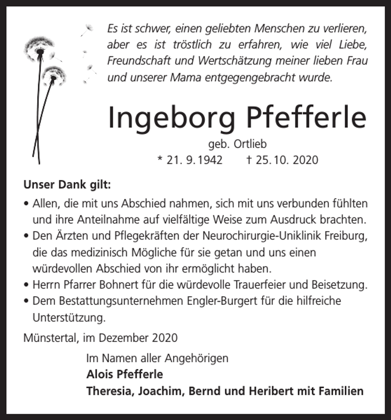 <p>Es ist schwer, einen geliebten Menschen zu verlieren,<br />aber es ist tröstlich zu erfahren, wie viel Liebe,<br />Freundschaft und Wertschätzung meiner lieben Frau<br />und unserer Mama entgegengebracht wurde.</p><p>Ingeborg Pfefferle<br />geb. Ortlieb<br />* 21. 9. 1942 † 25. 10. 2020<br />Unser Dank gilt:<br />• Allen, die mit uns Abschied nahmen, sich mit uns verbunden fühlten<br />und ihre Anteilnahme auf vielfältige Weise zum Ausdruck brachten.<br />• Den Ärzten und Pflegekräften der Neurochirurgie-Uniklinik Freiburg,<br />die das medizinisch Mögliche für sie getan und uns einen<br />würdevollen Abschied von ihr ermöglicht haben.<br />• Herrn Pfarrer Bohnert für die würdevolle Trauerfeier und Beisetzung.<br />• Dem Bestattungsunternehmen Engler-Burgert für die hilfreiche<br />Unterstützung.<br />Münstertal, im Dezember 2020<br />Im Namen aller Angehörigen<br />Alois Pfefferle<br />Theresia, Joachim, Bernd und Heribert mit Familien</p>