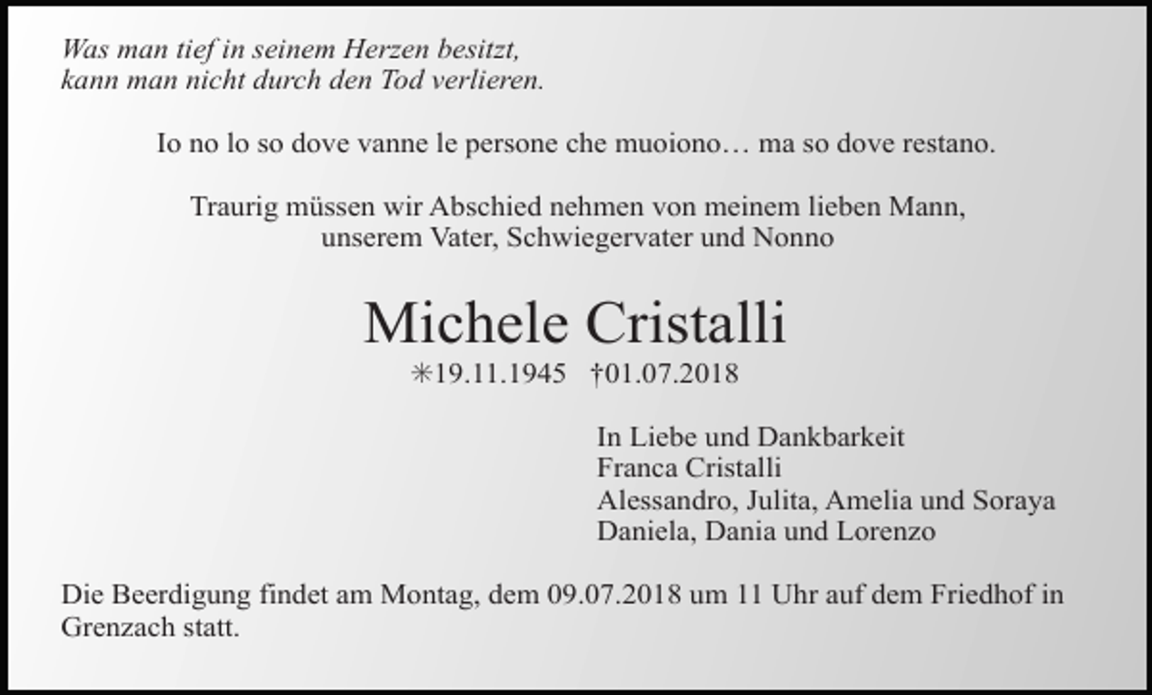 <p>Was man tief in seinem Herzen besitzt,<br />kann man nicht durch den Tod verlieren.<br />Io no lo so dove vanne le persone che muoiono… ma so dove restano.<br />Traurig müssen wir Abschied nehmen von meinem lieben Mann,<br />unserem Vater, Schwiegervater und Nonno</p><p>Michele Cristalli<br />✳19.11.1945 †01.07.2018<br />In Liebe und Dankbarkeit<br />Franca Cristalli<br />Alessandro, Julita, Amelia und Soraya<br />Daniela, Dania und Lorenzo<br />Die Beerdigung findet am Montag, dem 09.07.2018 um 11 Uhr auf dem Friedhof in<br />Grenzach statt.</p>