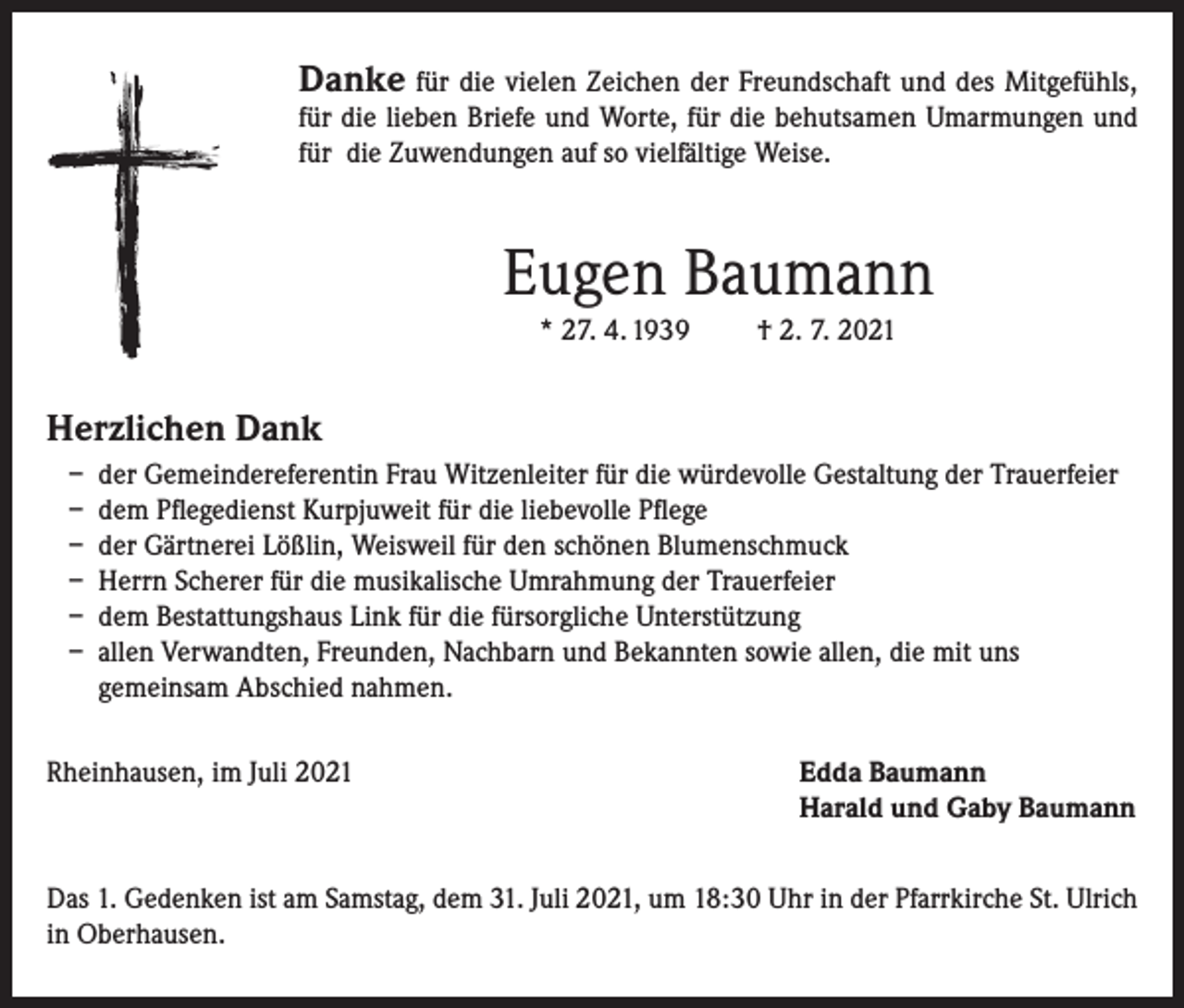 <p>Danke für die vielen Zeichen der Freundschaft und des Mitgefühls,</p><p>für die lieben Briefe und Worte, für die behutsamen Umarmungen und<br />für die Zuwendungen auf so vielfältige Weise.</p><p>Eugen Baumann<br />* 27. 4. 1939</p><p>† 2. 7. 2021</p><p>Herzlichen Dank<br />– der Gemeindereferentin Frau Witzenleiter für die würdevolle Gestaltung der Trauerfeier<br />– dem Pflegedienst Kurpjuweit für die liebevolle Pflege<br />– der Gärtnerei Lößlin, Weisweil für den schönen Blumenschmuck<br />– Herrn Scherer für die musikalische Umrahmung der Trauerfeier<br />– dem Bestattungshaus Link für die fürsorgliche Unterstützung<br />– allen Verwandten, Freunden, Nachbarn und Bekannten sowie allen, die mit uns<br />gemeinsam Abschied nahmen.<br />Rheinhausen, im Juli 2021 Edda Baumann<br />Harald und Gaby Baumann<br />Das 1. Gedenken ist am Samstag, dem 31. Juli 2021, um 18:30 Uhr in der Pfarrkirche St. Ulrich<br />in Oberhausen.</p>