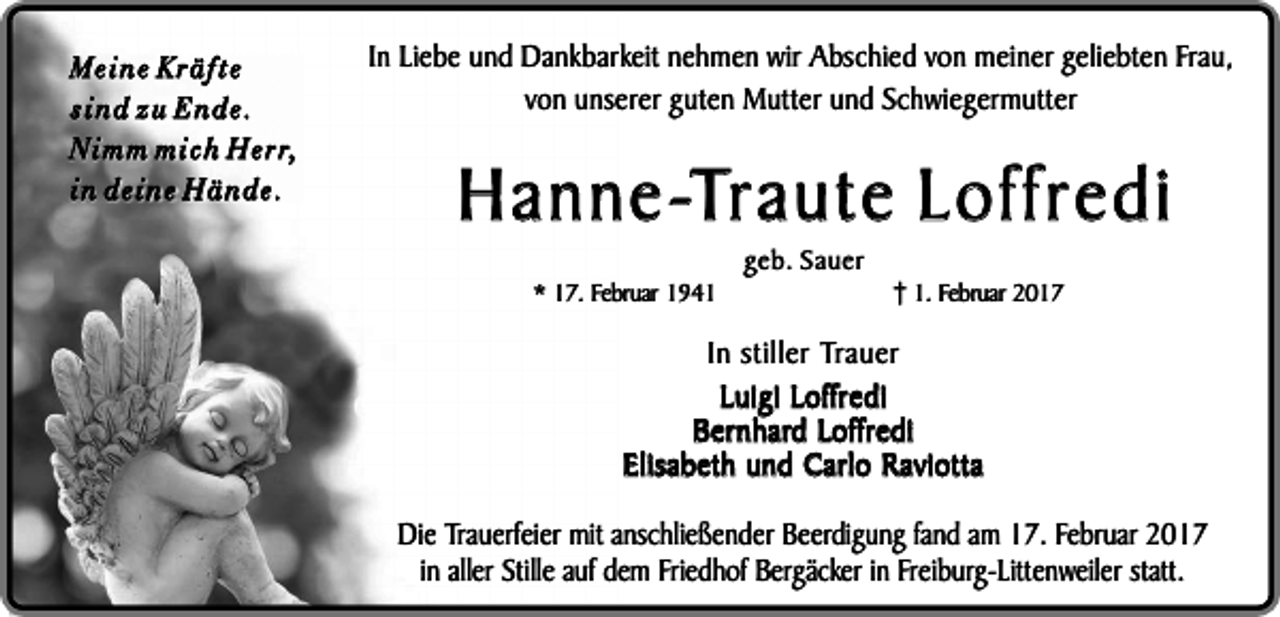 <p>Meine Kräfte<br />sind zu Ende.<br />N i m m m i c h H e r r,<br />in deine Hände.</p><p>In Liebe und Dankbarkeit nehmen wir Abschied von meiner geliebten Frau,<br />von unserer guten Mutter und Schwiegermutter</p><p>Hanne-Traute Loffredi<br />* 17. Februar 1941</p><p>geb. Sauer</p><p>1. Februar 2017</p><p>In stiller Trauer<br />Luigi Loffredi<br />Bernhard Loffredi<br />Elisabeth und Carlo Raviotta<br />Die Trauerfeier mit anschließender Beerdigung fand am 17. Februar 2017<br />in aller Stille auf dem Friedhof Bergäcker in Freiburg-Littenweiler statt.</p>