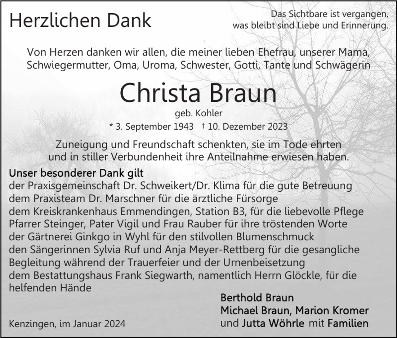 <p>Herzlichen Dank</p><p>Das Sichtbare ist vergangen,<br />was bleibt sind Liebe und Erinnerung.</p><p>Von Herzen danken wir allen, die meiner lieben Ehefrau, unserer Mama,<br />Schwiegermutter, Oma, Uroma, Schwester, Gotti, Tante und Schwägerin</p><p>Christa Braun</p><p>geb. Kohler<br />* 3. September 1943 † 10. Dezember 2023</p><p>Zuneigung und Freundschaft schenkten, sie im Tode ehrten<br />und in stiller Verbundenheit ihre Anteilnahme erwiesen haben.<br />der Praxisgemeinschaft Dr. Schweikert/Dr. Klima für die gute Betreuung<br />dem Praxisteam Dr. Marschner für die ärztliche Fürsorge<br />dem Kreiskrankenhaus Emmendingen, Station B3, für die liebevolle Pflege<br />Pfarrer Steinger, Pater Vigil und Frau Rauber für ihre tröstenden Worte<br />der Gärtnerei Ginkgo in Wyhl für den stilvollen Blumenschmuck<br />den Sängerinnen Sylvia Ruf und Anja Meyer-Rettberg für die gesangliche<br />Begleitung während der Trauerfeier und der Urnenbeisetzung<br />dem Bestattungshaus Frank Siegwarth, namentlich Herrn Glöckle, für die<br />helfenden Hände<br />Kenzingen, im Januar 2024</p><p>und</p><p>mit</p>