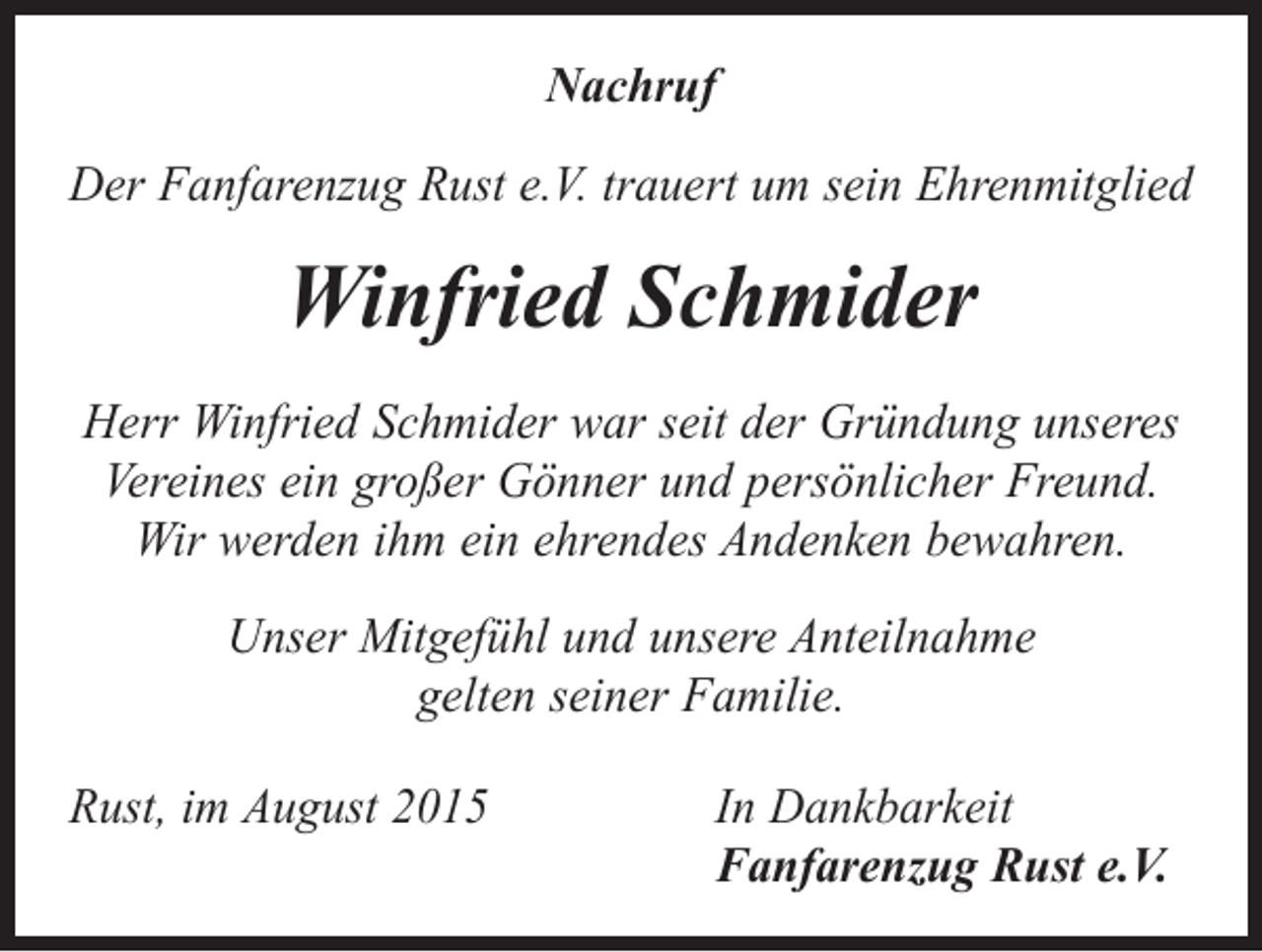 <p>Nachruf<br />Der Fanfarenzug Rust e.V. trauert um sein Ehrenmitglied</p><p>Winfried Schmider<br />Herr Winfried Schmider war seit der Gründung unseres<br />Vereines ein großer Gönner und persönlicher Freund.<br />Wir werden ihm ein ehrendes Andenken bewahren.<br />Unser Mitgefühl und unsere Anteilnahme<br />gelten seiner Familie.<br />Rust, im August 2015</p><p>In Dankbarkeit<br />Fanfarenzug Rust e.V.</p>