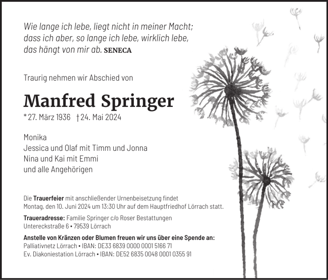 <p>Wie lange ich lebe, liegt nicht in meiner Macht;<br />dass ich aber, so lange ich lebe, wirklich lebe,<br />das hängt von mir ab. SENECA<br />Traurig nehmen wir Abschied von</p><p>Manfred Springer<br />* 27. März 1936 † 24. Mai 2024<br />Monika<br />Jessica und Olaf mit Timm und Jonna<br />Nina und Kai mit Emmi<br />und alle Angehörigen<br />Die Trauerfeier mit anschließender Urnenbeisetzung findet<br />Montag, den 10. Juni 2024 um 13:30 Uhr auf dem Hauptfriedhof Lörrach statt.<br />Traueradresse: Familie Springer c/o Roser Bestattungen<br />Untereckstraße 6 ∙ 79539 Lörrach<br />Anstelle von Kränzen oder Blumen freuen wir uns über eine Spende an:<br />Palliativnetz Lörrach ∙ IBAN: DE33 6839 01 5166 71<br />Ev. Diakoniestation Lörrach ∙ IBAN: DE52 6835 0048 0001 0355 91</p>