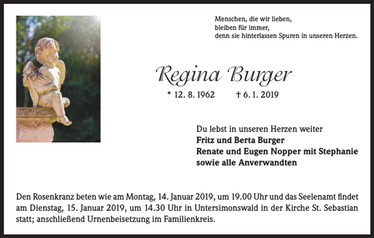 <p>Menschen, die wir lieben,<br />bleiben für immer,<br />denn sie hinterlassen Spuren in unseren Herzen.</p><p>Regina Burger<br />* 12. 8. 1962</p><p>† 6. 1. 2019</p><p>Du lebst in unseren Herzen weiter<br />Fritz und Berta Burger<br />Renate und Eugen Nopper mit Stephanie<br />sowie alle Anverwandten<br />Den Rosenkranz beten wie am Montag, 14. Januar 2019, um 19.00 Uhr und das Seelenamt findet<br />am Dienstag, 15. Januar 2019, um 14.30 Uhr in Untersimonswald in der Kirche St. Sebastian<br />statt; anschließend Urnenbeisetzung im Familienkreis.</p>