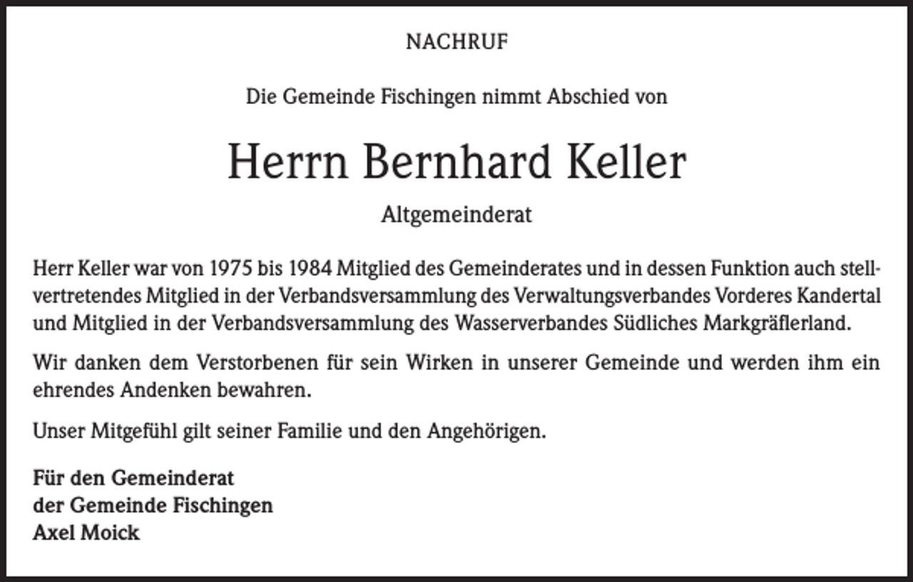 <p>NACHRUF<br />Die Gemeinde Fischingen nimmt Abschied von</p><p>Herrn Bernhard Keller<br />Altgemeinderat<br />Herr Keller war von 1975 bis 1984 Mitglied des Gemeinderates und in dessen Funktion auch stellvertretendes Mitglied in der Verbandsversammlung des Verwaltungsverbandes Vorderes Kandertal<br />und Mitglied in der Verbandsversammlung des Wasserverbandes Südliches Markgräflerland.<br />Wir danken dem Verstorbenen für sein Wirken in unserer Gemeinde und werden ihm ein<br />ehrendes Andenken bewahren.<br />Unser Mitgefühl gilt seiner Familie und den Angehörigen.<br />Für den Gemeinderat<br />der Gemeinde Fischingen<br />Axel Moick</p>