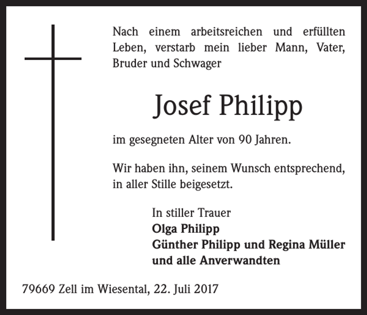 <p>Nach einem arbeitsreichen und erfüllten<br />Leben, verstarb mein lieber Mann, Vater,<br />­Bruder und Schwager</p><p>Josef Philipp<br />im gesegneten Alter von 90 Jahren.<br />Wir haben ihn, seinem Wunsch entsprechend,<br />in aller Stille beigesetzt.<br />In stiller Trauer<br />Olga Philipp<br />Günther Philipp und Regina Müller<br />und alle Anverwandten<br />79669 Zell im Wiesental, 22. Juli 2017</p>
