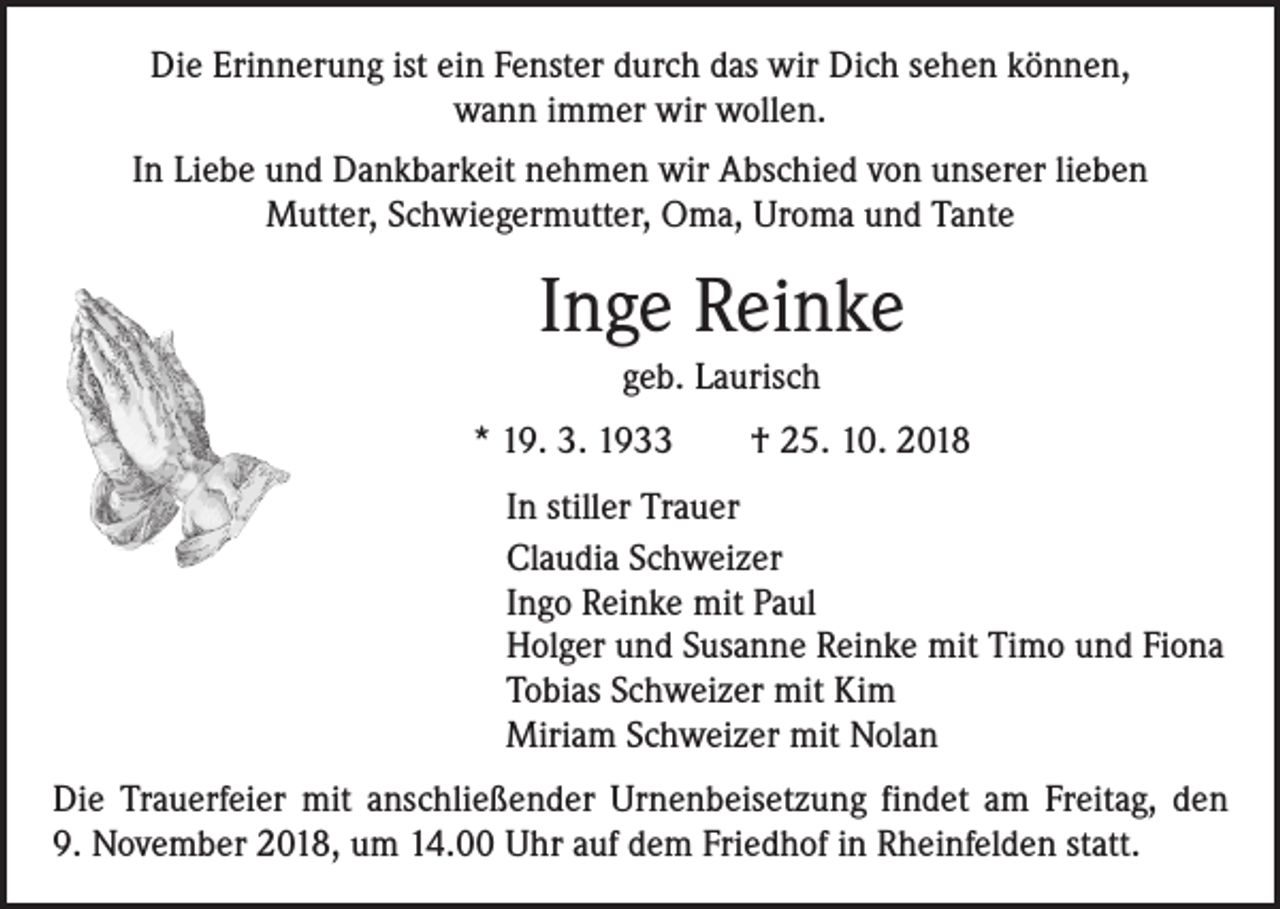 <p>Die Erinnerung ist ein Fenster durch das wir Dich sehen können,<br />wann immer wir wollen.<br />In Liebe und Dankbarkeit nehmen wir Abschied von unserer lieben<br />Mutter, Schwiegermutter, Oma, Uroma und Tante</p><p>Inge Reinke<br />geb. Laurisch<br />* 19. 3. 1933 † 25. 10. 2018<br />In stiller Trauer<br />Claudia Schweizer<br />Ingo Reinke mit Paul<br />Holger und Susanne Reinke mit Timo und Fiona<br />Tobias Schweizer mit Kim<br />Miriam Schweizer mit Nolan<br />Die Trauerfeier mit anschließender Urnenbeisetzung findet am Freitag, den<br />9. November 2018, um 14.00 Uhr auf dem Friedhof in Rheinfelden statt.</p>