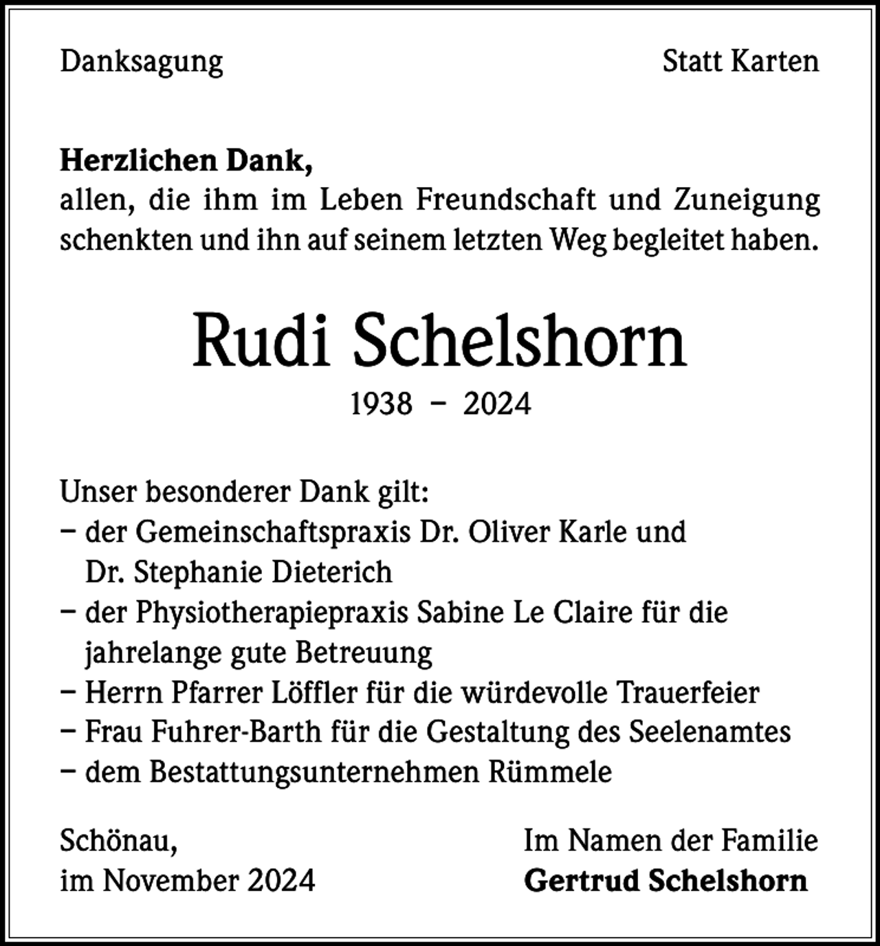 <p>Danksagung</p><p>Statt Karten</p><p>Herzlichen Dank,<br />allen, die ihm im Leben Freundschaft und Zuneigung<br />schenkten und ihn auf seinem letzten Weg begleitet haben.</p><p>Rudi Schelshorn<br />1938 – 2024</p><p>Unser besonderer Dank gilt:<br />– der Gemeinschaftspraxis Dr. Oliver Karle und<br />Dr. Stephanie Dieterich<br />– der Physiotherapiepraxis Sabine Le Claire für die<br />jahrelange gute Betreuung<br />– Herrn Pfarrer Löffler für die würdevolle Trauerfeier<br />– Frau Fuhrer-Barth für die Gestaltung des Seelenamtes<br />– dem Bestattungsunternehmen Rümmele<br />Schönau,<br />im November 2024</p><p>Im Namen der Familie<br />Gertrud Schelshorn</p>