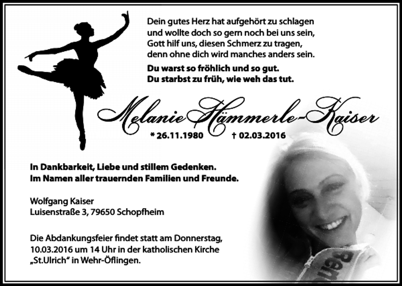 <p>Dein gutes Herz hat aufgehört zu schlagen<br />und wollte doch so gern noch bei uns sein,<br />Gott hilf uns, diesen Schmerz zu tragen,<br />denn ohne dich wird manches anders sein.<br />Du warst so fröhlich und so gut.<br />Du starbst zu früh, wie weh das tut.</p><p>Melanie Hämmerle-Kaiser<br />* 26.11.1980</p><p>In Dankbarkeit, Liebe und stillem Gedenken.<br />Im Namen aller trauernden Familien und Freunde.<br />Wolfgang Kaiser<br />Luisenstraße 3, 79650 Schopfheim<br />Die Abdankungsfeier findet statt am Donnerstag,<br />10.03.2016 um 14 Uhr in der katholischen Kirche<br />„St.Ulrich“ in Wehr-Öflingen.</p><p>02.03.2016</p>