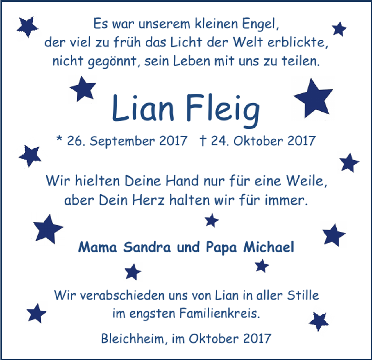 <p>EEs<br />s war<br />w a r uunserem<br />n s e r e m klkleinen<br />ei n e n Engel,<br />E n g el,<br />der<br />Licht<br />d e r viviel<br />el zzu<br />u ffrüh<br />r ü h ddas<br />a s Li<br />c h t der<br />d e r Welt<br />W el t erblickte,<br />e r bli c k t e,<br />ni c h t gegönnt,<br />g e g ö n n t, ssein<br />ei n Leben<br />L e b e n mit<br />mi t uuns<br />n s zzu<br />u tteilen.<br />eil e n.<br />nicht</p><p>Li<br />a n Fleig<br />Fl ei g<br />Lian</p><p>** 26.<br />2 6. September<br />S e p t e m b e r 2017<br />2 0 1 7 †† 24.<br />2 4. Oktober<br />O k t o b e r 2017<br />2 01 7</p><p>Wir<br />Wi<br />r hihielten<br />el t e n DDeine<br />ei n e HHand<br />a n d nnur<br />u r ffür<br />ü r ei<br />eine<br />n e Weile,<br />W eil e,<br />aaber<br />b e r Dein<br />D ei n Herz<br />H e r z halten<br />h al t e n wir<br />wi r für<br />f ü r iimmer.<br />m m e r.<br />MMama<br />a m a SSandra<br />a n d r a u und<br />n d P Papa<br />a p a Michael<br />Mi c h a el<br />Wir<br />Wi<br />r v everabschieden<br />r a b s c hi e d e n u nunss vvon<br />o n Lian<br />Li a n iinn aller<br />all e r Stille<br />S till e<br />iimm engsten<br />e n g s t e n Familienkreis.<br />F a mili e n k rei s.<br />Bleichheim,<br />Bl<br />ei c h h ei m, i im<br />m Oktober<br />O k t o b e r 2017<br />2 01 7</p>