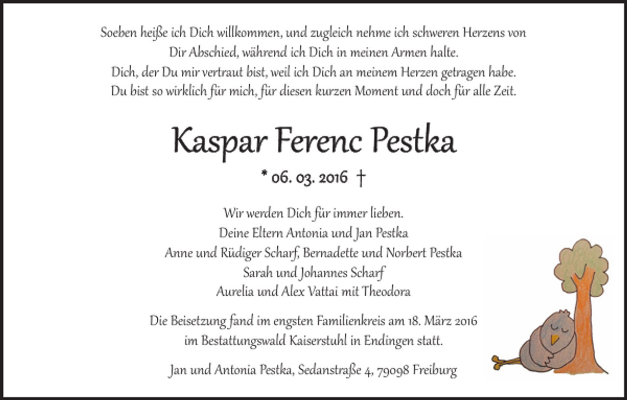 <p>Soeben heiße ich Dich willkommen, und zugleich nehme ich schweren Herzens von<br />Dir Abschied, während ich Dich in meinen Armen halte.<br />Dich, der Du mir vertraut bist, weil ich Dich an meinem Herzen getragen habe.<br />Du bist so wirklich für mich, für diesen kurzen Moment und doch für alle Zeit.</p><p>Kaspar Ferenc Pestka<br />* 06. 03. 2016 †</p><p>Wir werden Dich für immer lieben.<br />Deine Eltern Antonia und Jan Pestka<br />Anne und Rüdiger Scharf, Bernadette und Norbert Pestka<br />Sarah und Johannes Scharf<br />Aurelia und Alex Vattai mit Theodora</p><p>Die Beisetzung fand im engsten Familienkreis am 18. März 2016<br />im Bestattungswald Kaiserstuhl in Endingen statt.<br />Jan und Antonia Pestka, Sedanstraße 4, 79098 Freiburg</p>