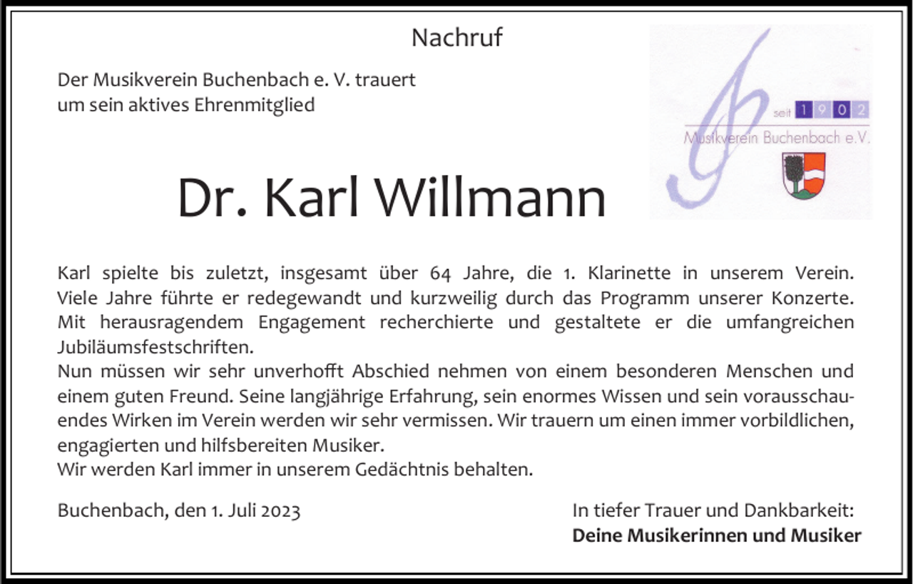 <p>Nachruf<br />Der Musikverein Buchenbach e. V. trauert<br />um sein aktives Ehrenmitglied</p><p>Dr. Karl Willmann<br />Karl spielte bis zuletzt, insgesamt über 64 Jahre, die 1. Klarinette in unserem Verein.<br />Viele Jahre führte er redegewandt und kurzweilig durch das Programm unserer Konzerte.<br />Mit herausragendem Engagement recherchierte und gestaltete er die umfangreichen<br />Jubiläumsfestschriften.<br />Nun müssen wir sehr unverhofft Abschied nehmen von einem besonderen Menschen und<br />einem guten Freund. Seine langjährige Erfahrung, sein enormes Wissen und sein vorausschauendes Wirken im Verein werden wir sehr vermissen. Wir trauern um einen immer vorbildlichen,<br />engagierten und hilfsbereiten Musiker.<br />Wir werden Karl immer in unserem Gedächtnis behalten.</p><p>Buchenbach, den 1. Juli 2023</p><p>In tiefer Trauer und Dankbarkeit:<br />Deine Musikerinnen und Musiker</p>