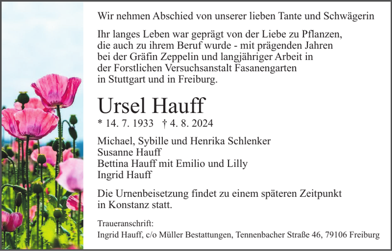 <p>Wir nehmen Abschied von unserer lieben Tante und Schwägerin<br />Ihr langes Leben war geprägt von der Liebe zu Pflanzen,<br />die auch zu ihrem Beruf wurde - mit prägenden Jahren<br />bei der Gräfin Zeppelin und langjähriger Arbeit in<br />der Forstlichen Versuchsanstalt Fasanengarten<br />in Stuttgart und in Freiburg.</p><p>Ursel Hauff</p><p>* 14. 7. 1933 † 4. 8. 2024<br />Michael, Sybille und Henrika Schlenker<br />Susanne Hauff<br />Bettina Hauff mit Emilio und Lilly<br />Ingrid Hauff<br />Die Urnenbeisetzung findet zu einem späteren Zeitpunkt<br />in Konstanz statt.<br />Traueranschrift:<br />Ingrid Hauff, c/o Müller Bestattungen, Tennenbacher Straße 46, 79106 Freiburg</p>