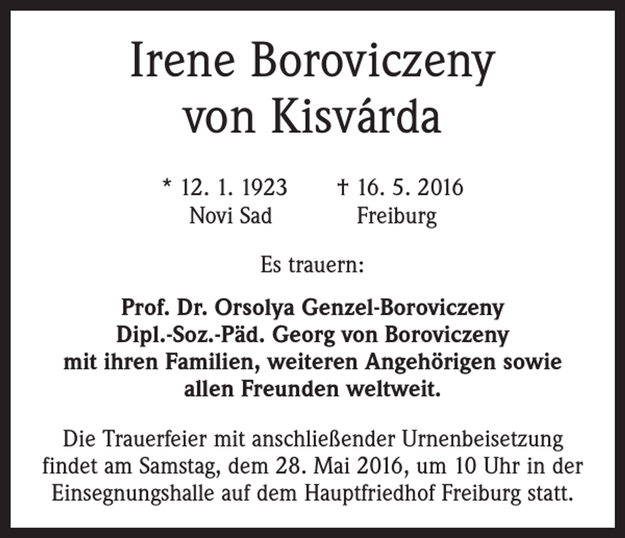 <p>Irene Boroviczeny<br />von Kisvárda<br />* 12. 1. 1923 † 16. 5. 2016<br />Novi Sad Freiburg<br />Es trauern:<br />Prof. Dr. Orsolya Genzel-Boroviczeny<br />Dipl.-Soz.-Päd. Georg von Boroviczeny<br />mit ihren Familien, weiteren Angehörigen sowie<br />allen Freunden weltweit.<br />Die Trauerfeier mit anschließender Urnenbeisetzung<br />­findet am Samstag, dem 28. Mai 2016, um 10 Uhr in der<br />Einsegnungshalle auf dem Hauptfriedhof Freiburg statt.</p>