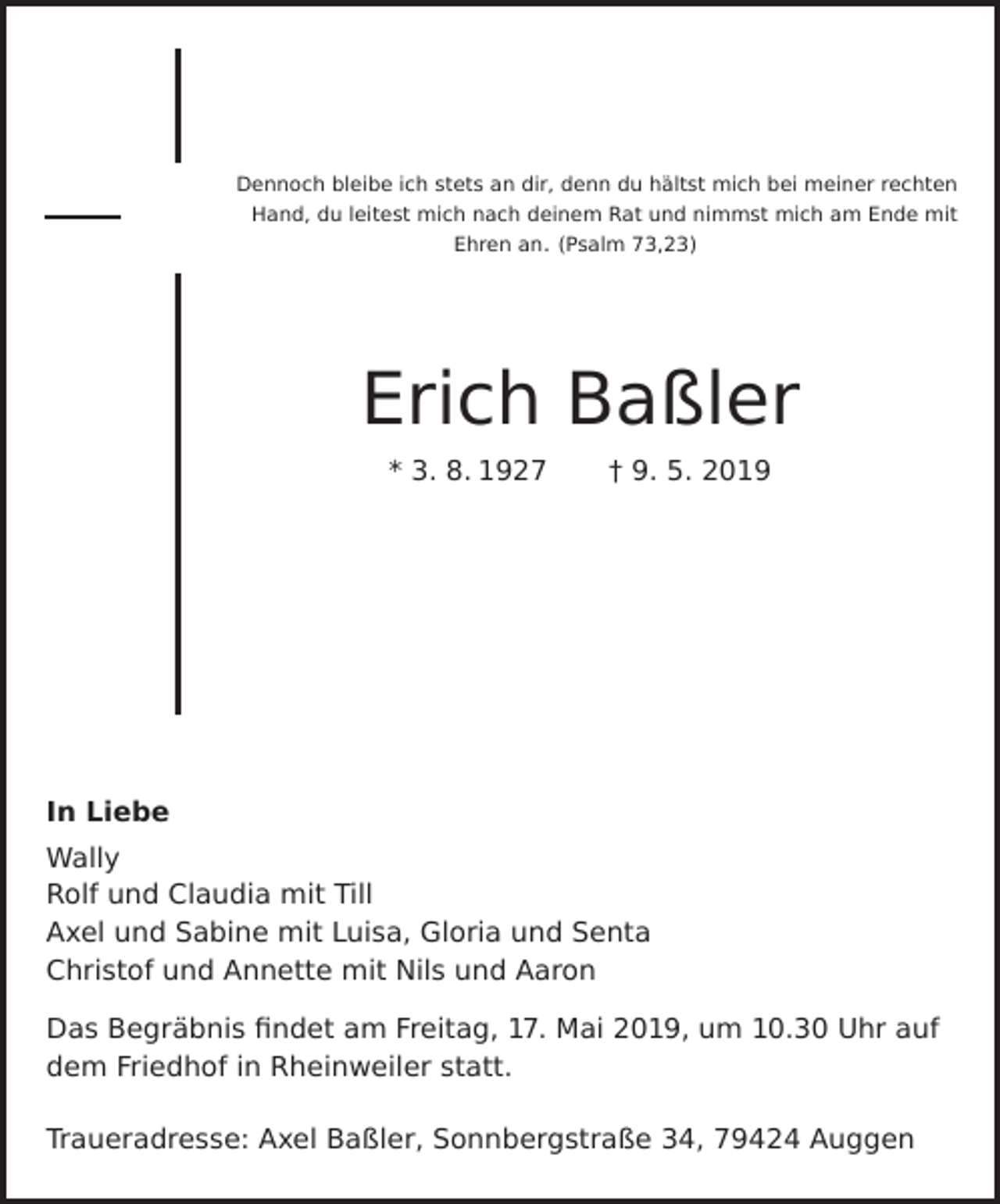 <p>Dennoch bleibe ich stets an dir, denn du hältst mich bei meiner rechten<br />Hand, du leitest mich nach deinem Rat und nimmst mich am Ende mit<br />Ehren an. (Psalm 73,23)</p><p>Erich Baßler<br />* 3. 8. 1927</p><p>† 9. 5. 2019</p><p>In Liebe</p><p>Wally<br />Rolf und Claudia mit Till<br />Axel und Sabine mit Luisa, Gloria und Senta<br />Christof und Annette mit Nils und Aaron<br />Das Begräbnis findet am Freitag, 17. Mai 2019, um 10.30 Uhr auf<br />dem Friedhof in Rheinweiler statt.<br />Traueradresse: Axel Baßler, Sonnbergstraße 34, 79424 Auggen</p>
