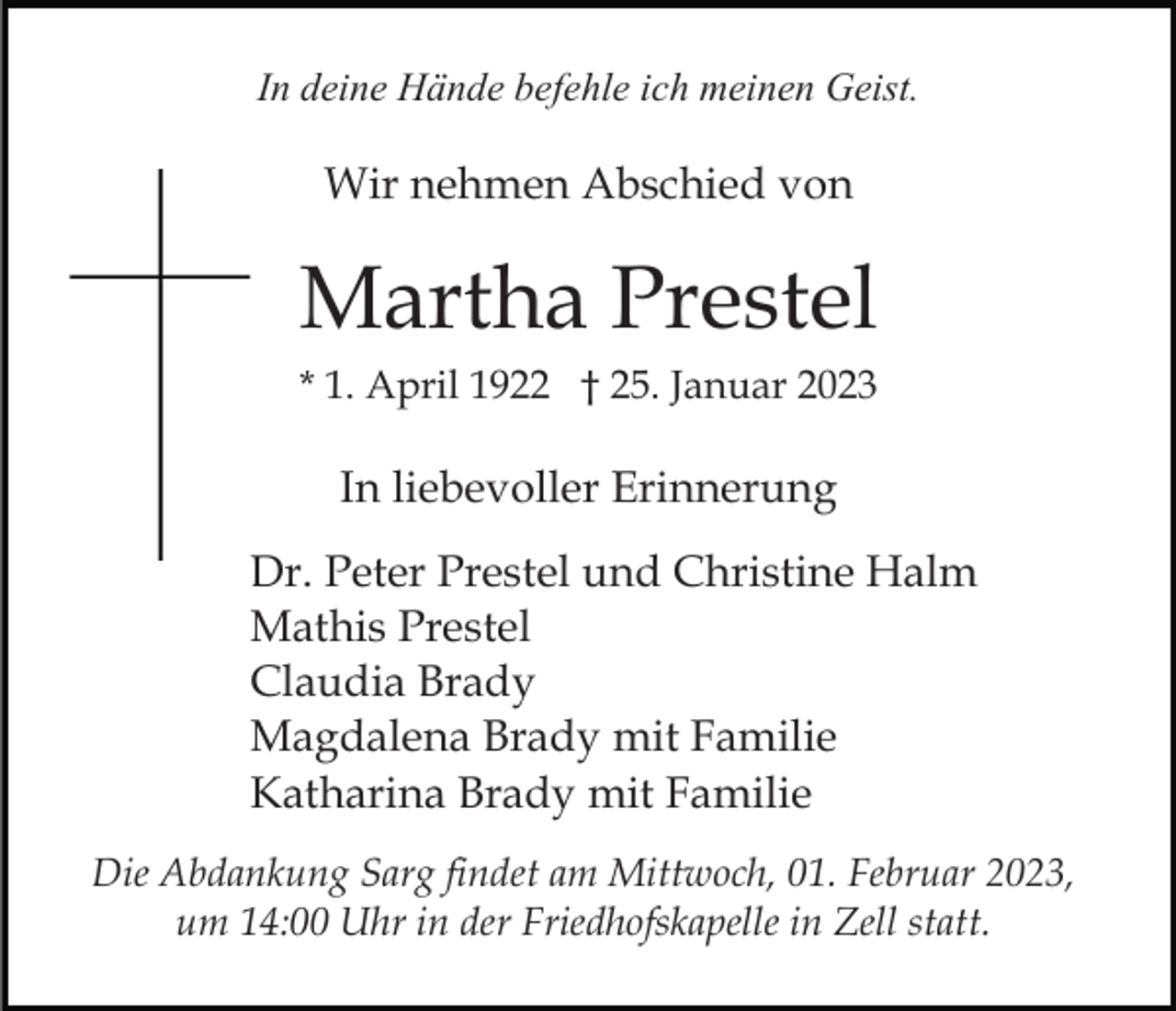 <p>In deine Hände befehle ich meinen Geist.</p><p>Wir nehmen Abschied von</p><p>Martha Prestel<br />* 1. April 1922 † 25. Januar 2023</p><p>In liebevoller Erinnerung<br />Dr. Peter Prestel und Christine Halm<br />Mathis Prestel<br />Claudia Brady<br />Magdalena Brady mit Familie<br />Katharina Brady mit Familie<br />Die Abdankung Sarg findet am Mittwoch, 01. Februar 2023,<br />um 14:00 Uhr in der Friedhofskapelle in Zell statt.</p>