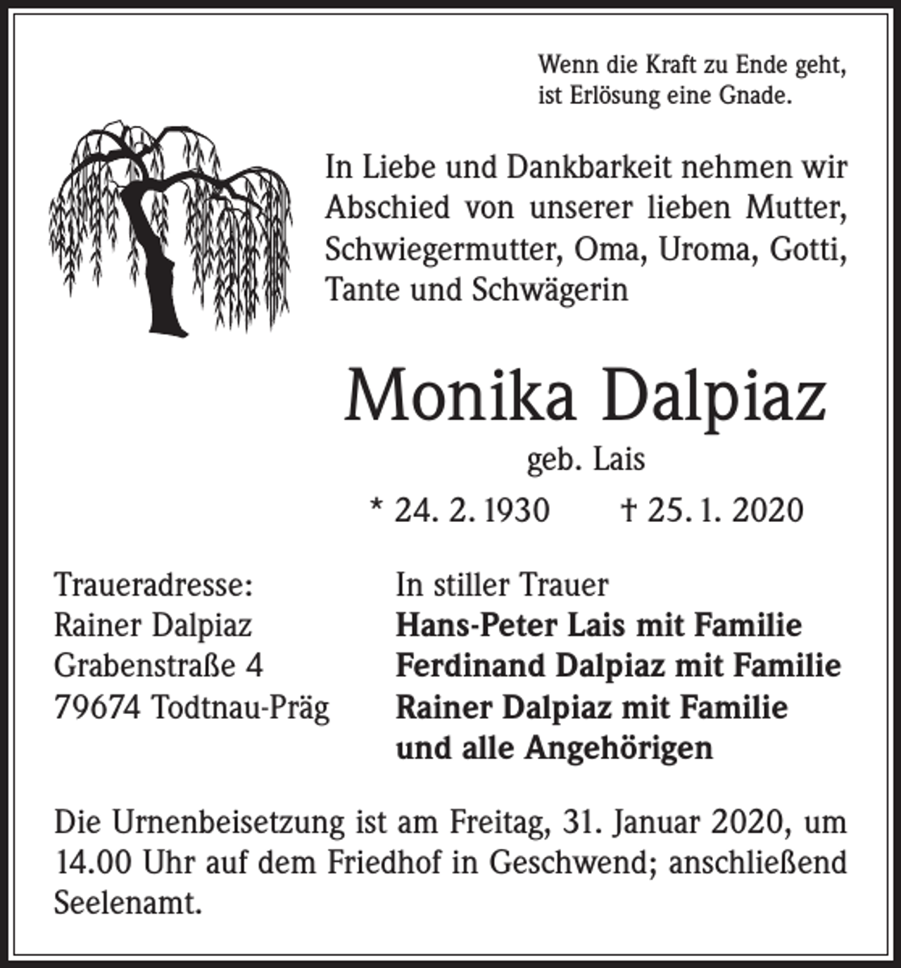 <p>Wenn die Kraft zu Ende geht,<br />ist Erlösung eine Gnade.</p><p>In Liebe und Dankbarkeit nehmen wir<br />Abschied von unserer lieben Mutter,<br />Schwiegermutter, Oma, Uroma, Gotti,<br />Tante und Schwägerin</p><p>Monika Dalpiaz<br />geb. Lais<br />* 24. 2. 1930 † 25. 1. 2020</p><p>Traueradresse:<br />In stiller Trauer<br />Rainer Dalpiaz<br />Hans-Peter Lais mit Familie<br />Grabenstraße 4<br />Ferdinand Dalpiaz mit Familie<br />79674 Todtnau-Präg Rainer Dalpiaz mit Familie<br />und alle Angehörigen<br />Die Urnenbeisetzung ist am Freitag, 31. Januar 2020, um<br />14.00 Uhr auf dem Friedhof in Geschwend; anschließend<br />Seelenamt.</p>