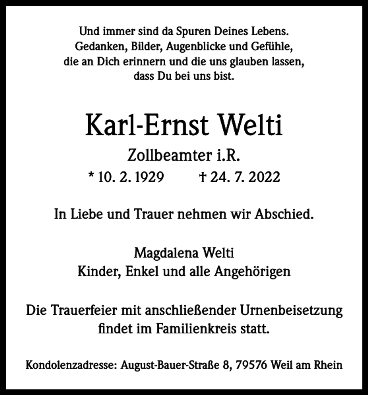 <p>Und immer sind da Spuren Deines Lebens.<br />Gedanken, Bilder, Augenblicke und Gefühle,<br />die an Dich erinnern und die uns glauben lassen,<br />dass Du bei uns bist.</p><p>Karl-Ernst Welti<br />Zollbeamter i.R.<br />* 10. 2. 1929</p><p>† 24. 7. 2022</p><p>In Liebe und Trauer nehmen wir Abschied.<br />Magdalena Welti<br />Kinder, Enkel und alle Angehörigen<br />Die Trauerfeier mit anschließender Urnenbeisetzung<br />findet im Familienkreis statt.<br />Kondolenzadresse: August-Bauer-Straße 8, 79576 Weil am Rhein</p>
