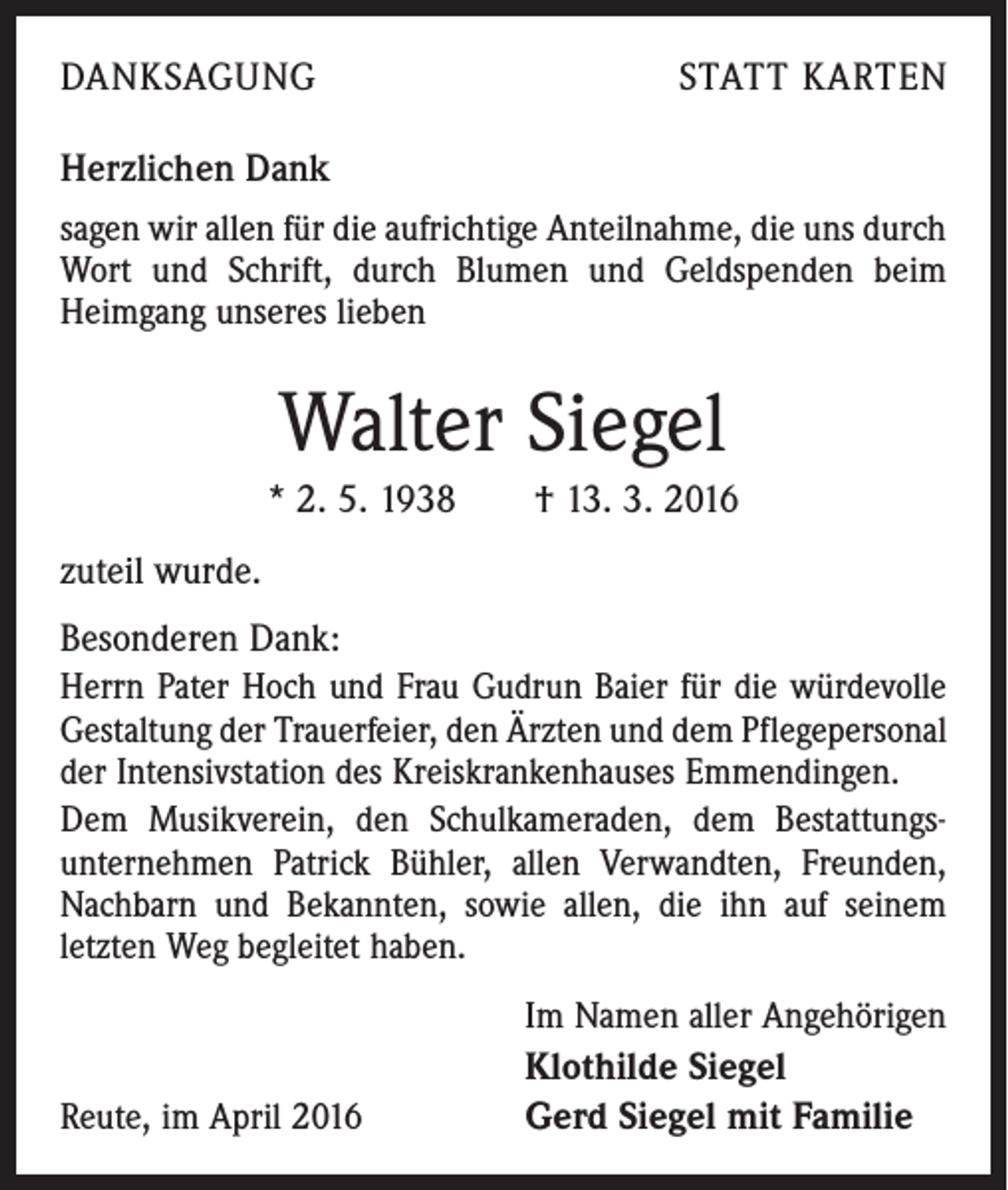 <p>DANKSAGUNG</p><p>STATT KARTEN</p><p>Herzlichen Dank<br />sagen wir allen für die aufrichtige Anteilnahme, die uns durch<br />Wort und Schrift, durch Blumen und Geldspenden beim<br />Heimgang unseres lieben</p><p>Walter Siegel<br />* 2. 5. 1938 † 13. 3. 2016<br />zuteil wurde.<br />Besonderen Dank:<br />Herrn Pater Hoch und Frau Gudrun Baier für die würdevolle<br />Gestaltung der Trauerfeier, den Ärzten und dem Pflegepersonal<br />der Intensivstation des Kreiskrankenhauses Emmendingen.<br />Dem Musikverein, den Schulkameraden, dem Bestattungsunternehmen Patrick Bühler, allen Verwandten, Freunden,<br />Nachbarn und Bekannten, sowie allen, die ihn auf seinem<br />letzten Weg begleitet haben.<br />Im Namen aller Angehörigen<br />Reute, im April 2016</p><p>Klothilde Siegel<br />Gerd Siegel mit Familie</p>