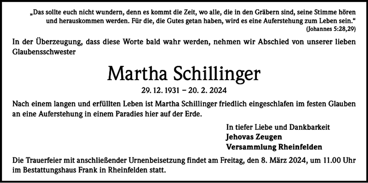 <p>„Das sollte euch nicht wundern, denn es kommt die Zeit, wo alle, die in den Gräbern sind, seine Stimme hören<br />und herauskommen werden. Für die, die Gutes getan haben, wird es eine Auferstehung zum Leben sein.“</p><p>(Johannes 5:28,29)</p><p>In der Überzeugung, dass diese Worte bald wahr werden, nehmen wir Abschied von unserer lieben<br />Glaubensschwester</p><p>Martha Schillinger<br />29. 12. 1931 – 20. 2. 2024<br />Nach einem langen und erfüllten Leben ist Martha Schillinger friedlich eingeschlafen im festen Glauben<br />an eine Auferstehung in einem Paradies hier auf der Erde.<br />In tiefer Liebe und Dankbarkeit<br />Jehovas Zeugen<br />Versammlung Rheinfelden<br />Die Trauerfeier mit anschließender Urnenbeisetzung findet am Freitag, den 8. März 2024, um 11.00 Uhr<br />im Bestattungshaus Frank in Rheinfelden statt.</p>