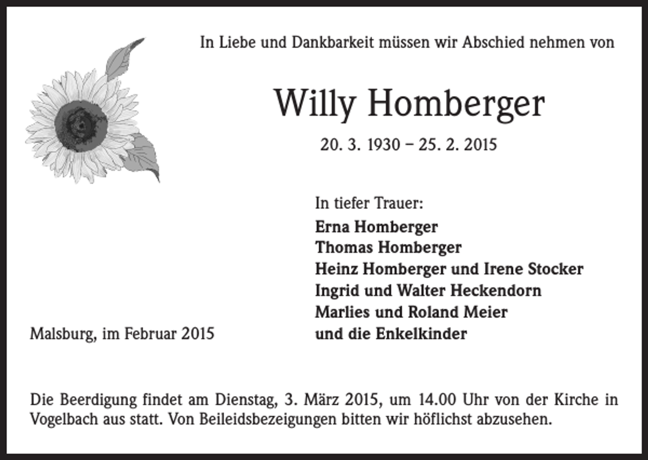 <p>In Liebe und Dankbarkeit müssen wir Abschied nehmen von</p><p>Willy Homberger<br />20. 3. 1930 – 25. 2. 2015</p><p>Malsburg, im Februar 2015</p><p>In tiefer Trauer:<br />Erna Homberger<br />Thomas Homberger<br />Heinz Homberger und Irene Stocker<br />Ingrid und Walter Heckendorn<br />Marlies und Roland Meier<br />und die Enkelkinder</p><p>Die Beerdigung findet am Dienstag, 3. März 2015, um 14.00 Uhr von der Kirche in<br />Vogelbach aus statt. Von Beileidsbezeigungen bitten wir höflichst abzusehen.</p>