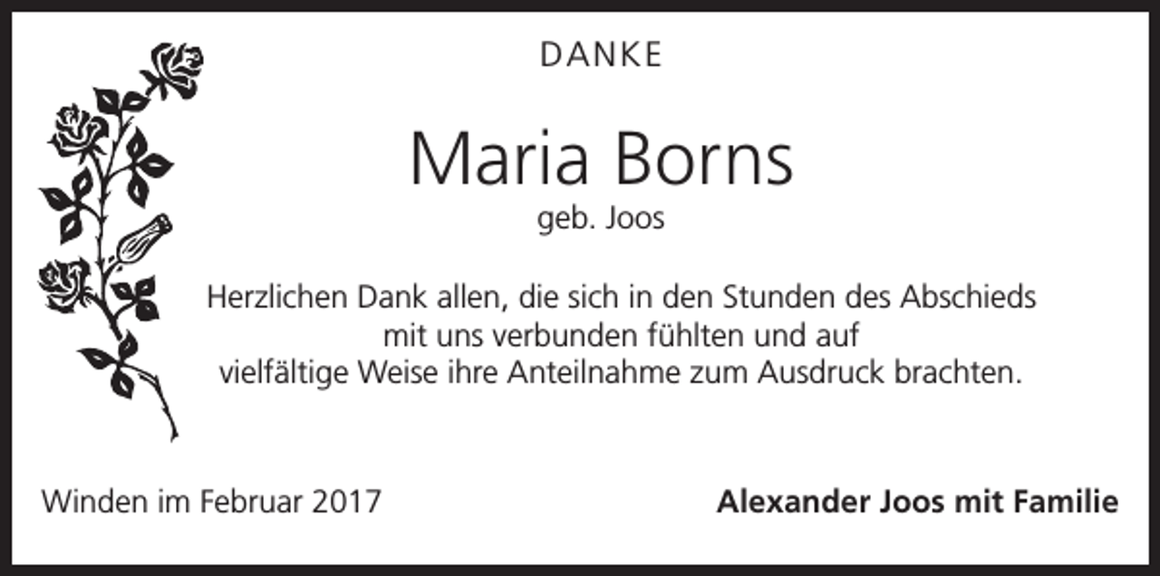 <p>DANKE</p><p>Maria Borns<br />geb. Joos</p><p>Herzlichen Dank allen, die sich in den Stunden des Abschieds<br />mit uns verbunden fühlten und auf<br />vielfältige Weise ihre Anteilnahme zum Ausdruck brachten.</p><p>Winden im Februar 2017</p><p>Alexander Joos mit Familie</p>