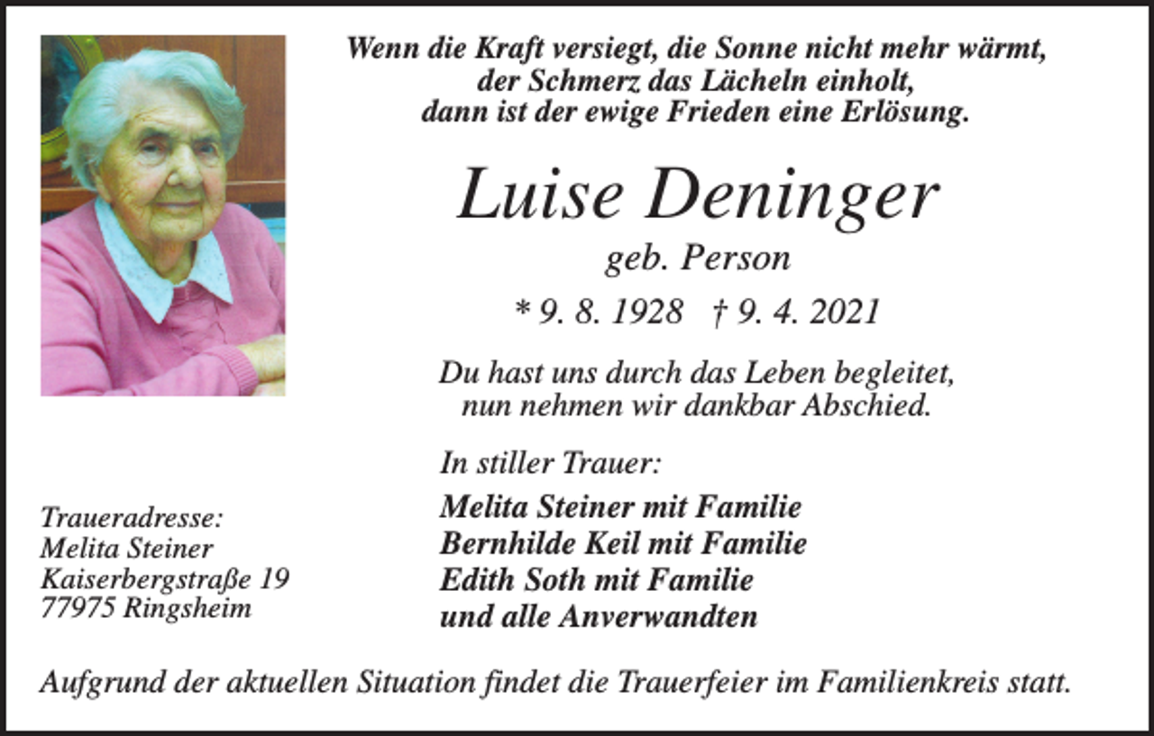 <p>Wenn die Kraft versiegt, die Sonne nicht mehr wärmt,<br />der Schmerz das Lächeln einholt,<br />dann ist der ewige Frieden eine Erlösung.</p><p>Luise Deninger<br />geb. Person<br />* 9. 8. 1928 † 9. 4. 2021<br />Du hast uns durch das Leben begleitet,<br />nun nehmen wir dankbar Abschied.</p><p>Traueradresse:<br />Melita Steiner<br />Kaiserbergstraße 19<br />77975 Ringsheim</p><p>In stiller Trauer:<br />Melita Steiner mit Familie<br />Bernhilde Keil mit Familie<br />Edith Soth mit Familie<br />und alle Anverwandten</p><p>Aufgrund der aktuellen Situation findet die Trauerfeier im Familienkreis statt.</p>