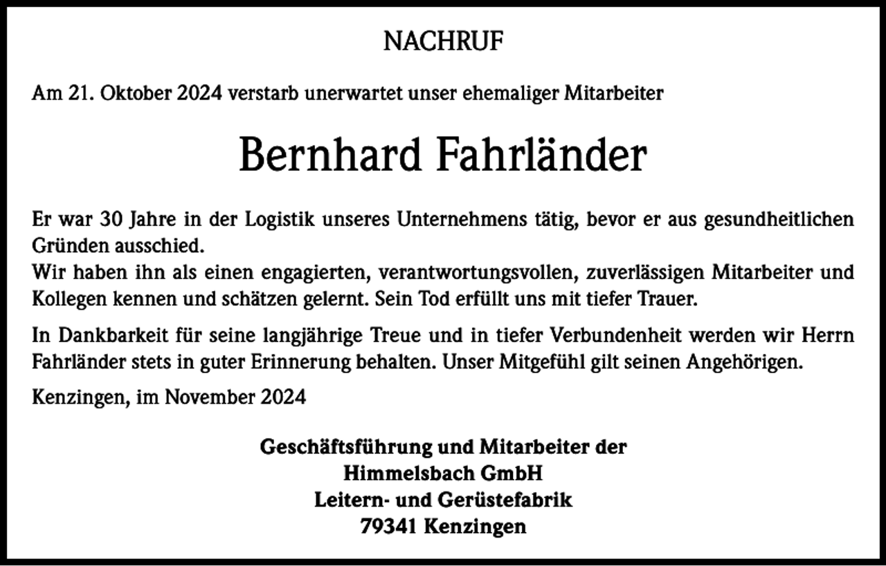 <p>NACHRUF<br />Am 21. Oktober 2024 verstarb unerwartet unser ehemaliger Mitarbeiter</p><p>Bernhard Fahrländer<br />Er war 30 Jahre in der Logistik unseres Unternehmens tätig, bevor er aus gesundheitlichen<br />Gründen ausschied.<br />Wir haben ihn als einen engagierten, verantwortungsvollen, zuverlässigen Mitarbeiter und<br />Kollegen kennen und schätzen gelernt. Sein Tod erfüllt uns mit tiefer Trauer.<br />In Dankbarkeit für seine langjährige Treue und in tiefer Verbundenheit werden wir Herrn<br />Fahrländer stets in guter Erinnerung behalten. Unser Mitgefühl gilt seinen Angehörigen.<br />Kenzingen, im November 2024<br />Geschäftsführung und Mitarbeiter der<br />Himmelsbach GmbH<br />Leitern- und Gerüstefabrik<br />79341 Kenzingen</p>