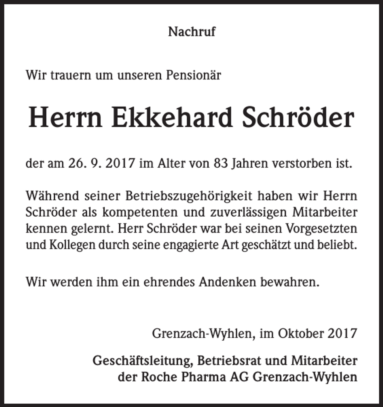 <p>Nachruf<br />Wir trauern um unseren Pensionär</p><p>Herrn Ekkehard Schröder<br />der am 26. 9. 2017 im Alter von 83 Jahren verstorben ist.<br />Während seiner Betriebszugehörigkeit haben wir Herrn<br />Schröder als kompetenten und zuverlässigen Mitarbeiter<br />­kennen gelernt. Herr Schröder war bei seinen Vorgesetzten<br />und Kollegen durch seine engagierte Art geschätzt und beliebt.<br />Wir werden ihm ein ehrendes Andenken bewahren.</p><p>Grenzach-Wyhlen, im Oktober 2017<br />Geschäftsleitung, Betriebsrat und Mitarbeiter<br />der Roche Pharma AG Grenzach-Wyhlen</p>