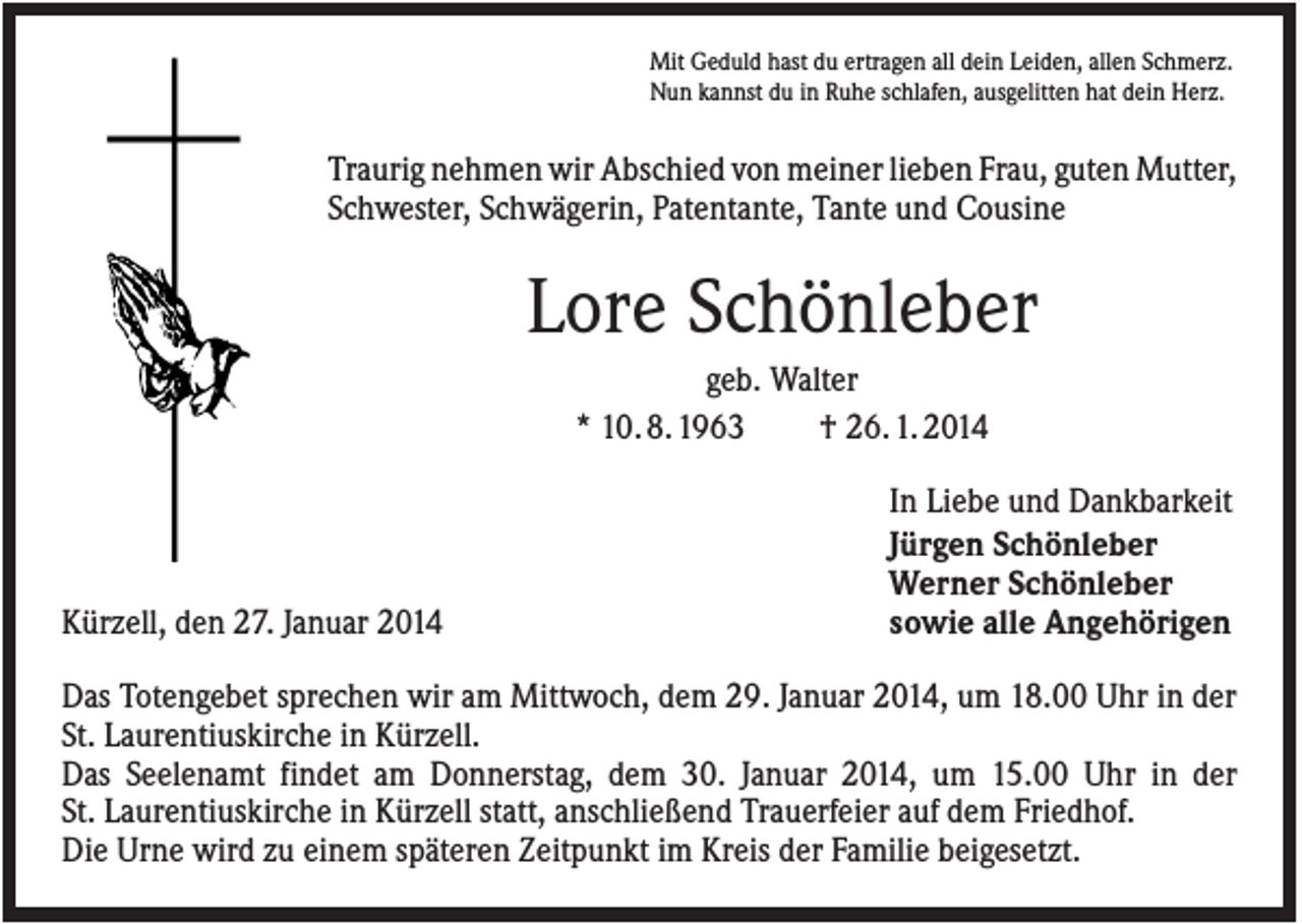 <p>Mit Geduld hast du ertragen all dein Leiden, allen Schmerz.<br />Nun kannst du in Ruhe schlafen, ausgelitten hat dein Herz.</p><p>Traurig nehmen wir Abschied von meiner lieben Frau, guten Mutter,<br />Schwester, Schwägerin, Patentante, Tante und Cousine</p><p>Lore Schönleber<br />geb. Walter<br />* 10. 8. 1963<br />† 26. 1. 2014</p><p>Kürzell, den 27. Januar 2014</p><p>In Liebe und Dankbarkeit<br />Jürgen Schönleber<br />Werner Schönleber<br />sowie alle Angehörigen</p><p>Das Totengebet sprechen wir am Mittwoch, dem 29. Januar 2014, um 18.00 Uhr in der<br />St. Laurentiuskirche in Kürzell.<br />Das Seelenamt findet am Donnerstag, dem 30. Januar 2014, um 15.00 Uhr in der<br />St. Laurentiuskirche in Kürzell statt, anschließend Trauerfeier auf dem Friedhof.<br />Die Urne wird zu einem späteren Zeitpunkt im Kreis der Familie beigesetzt.</p>