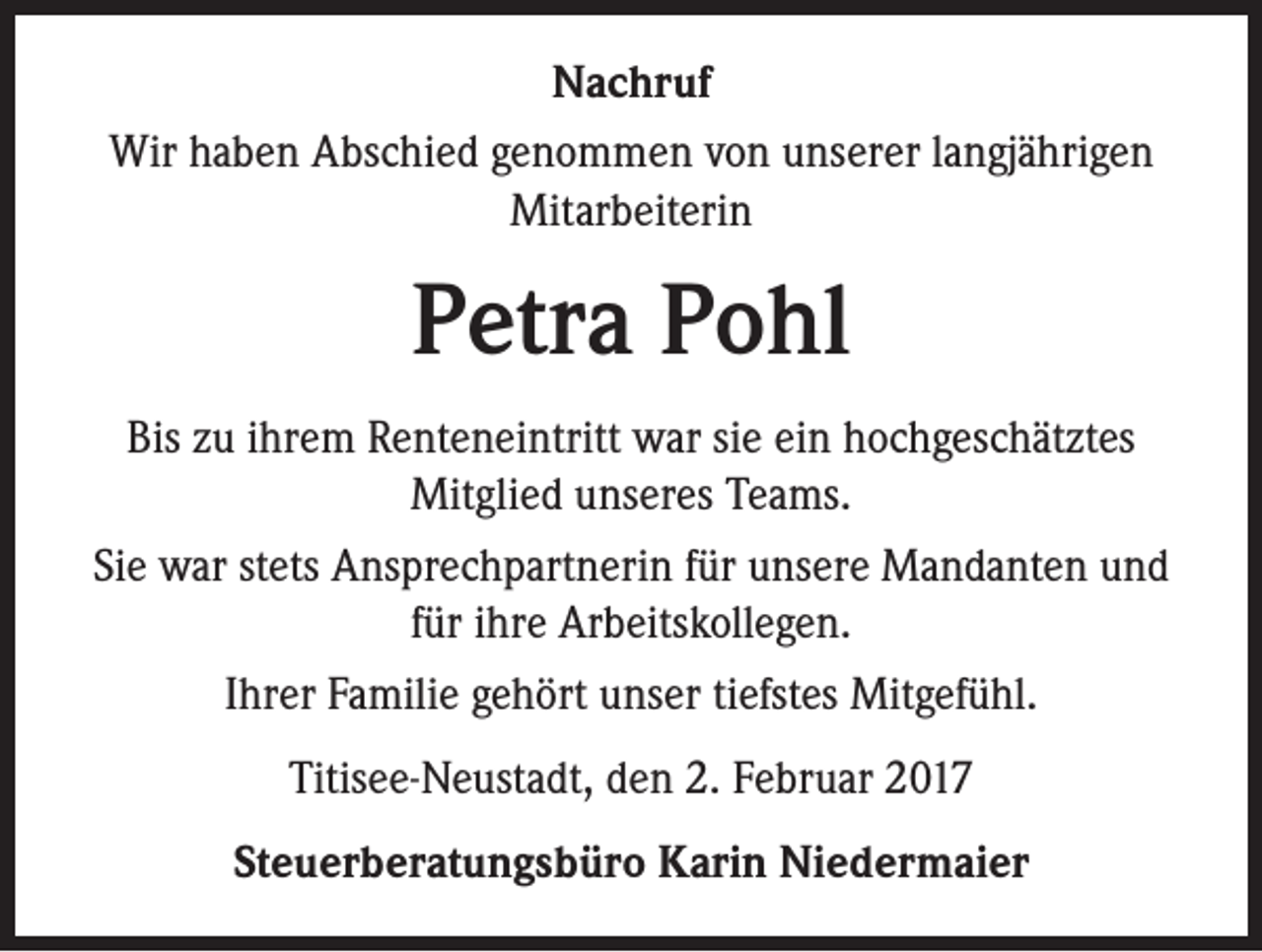 <p>Nachruf<br />Wir haben Abschied genommen von unserer langjährigen<br />Mitarbeiterin</p><p>Petra Pohl<br />Bis zu ihrem Renteneintritt war sie ein hochgeschätztes<br />Mitglied unseres Teams.<br />Sie war stets Ansprechpartnerin für unsere Mandanten und<br />für ihre Arbeitskollegen.<br />Ihrer Familie gehört unser tiefstes Mitgefühl.<br />Titisee-Neustadt, den 2. Februar 2017<br />Steuerberatungsbüro Karin Niedermaier</p>
