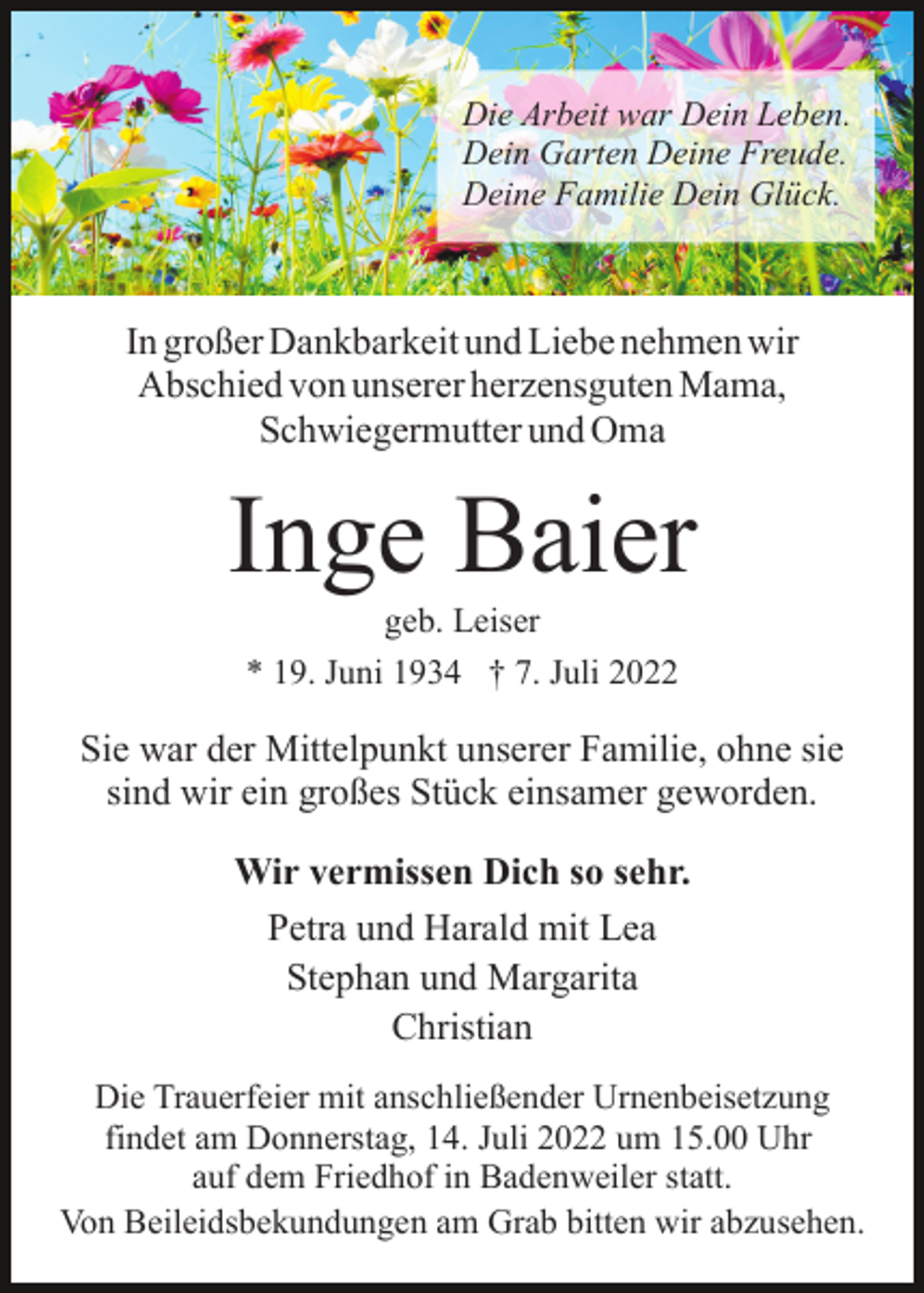 <p>Die Arbeit war Dein Leben.<br />Dein Garten Deine Freude.<br />Deine Familie Dein Glück.</p><p>In großer Dankbarkeit und Liebe nehmen wir<br />Abschied von unserer herzensguten Mama,<br />Schwiegermutter und Oma</p><p>Inge Baier<br />geb. Leiser<br />* 19. Juni 1934 † 7. Juli 2022</p><p>Sie war der Mittelpunkt unserer Familie, ohne sie<br />sind wir ein großes Stück einsamer geworden.<br />Wir vermissen Dich so sehr.<br />Petra und Harald mit Lea<br />Stephan und Margarita<br />Christian<br />Die Trauerfeier mit anschließender Urnenbeisetzung<br />findet am Donnerstag, 14. Juli 2022 um 15.00 Uhr<br />auf dem Friedhof in Badenweiler statt.<br />Von Beileidsbekundungen am Grab bitten wir abzusehen.</p>