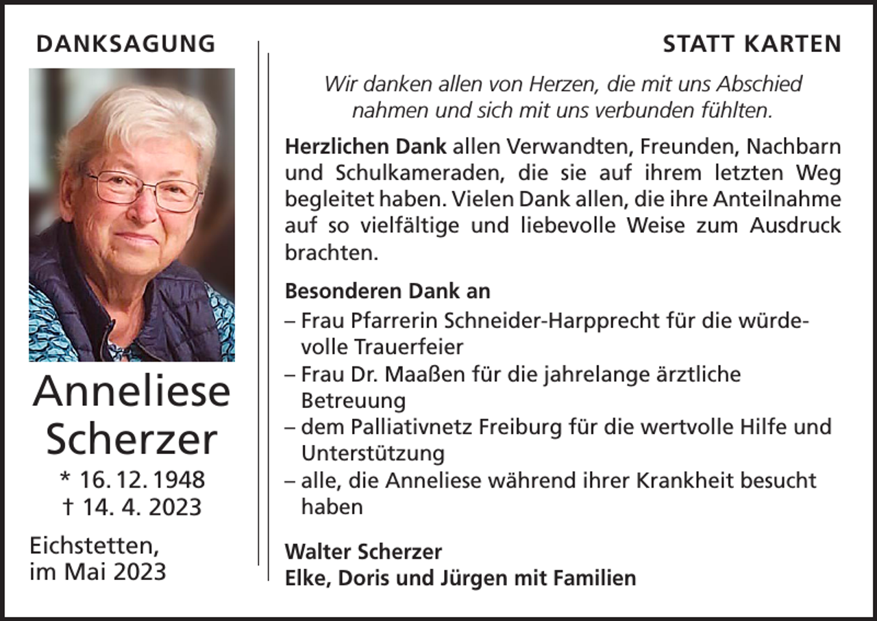 <p>DANKSAGUNG</p><p>STATT KARTEN<br />Wir danken allen von Herzen, die mit uns Abschied<br />­nahmen und sich mit uns verbunden fühlten.<br />Herzlichen Dank allen Verwandten, Freunden, Nachbarn<br />und Schulkameraden, die sie auf ihrem letzten Weg<br />­begleitet haben. Vielen Dank allen, die ihre ­Anteilnahme<br />auf so vielfältige und liebevolle Weise zum Ausdruck<br />brachten.</p><p>Anneliese<br />Scherzer<br />* 16. 12. 1948<br />† 14. 4. 2023<br />Eichstetten,<br />im Mai 2023</p><p>Besonderen Dank an<br />– F rau Pfarrerin Schneider-Harpprecht für die würdevolle Trauerfeier<br />– F rau Dr. Maaßen für die jahrelange ärztliche<br />­Betreuung<br />–d<br />em Palliativnetz Freiburg für die wertvolle Hilfe und<br />Unterstützung<br />–a<br />lle, die Anneliese während ihrer Krankheit besucht<br />haben<br />Walter Scherzer<br />Elke, Doris und Jürgen mit Familien</p>