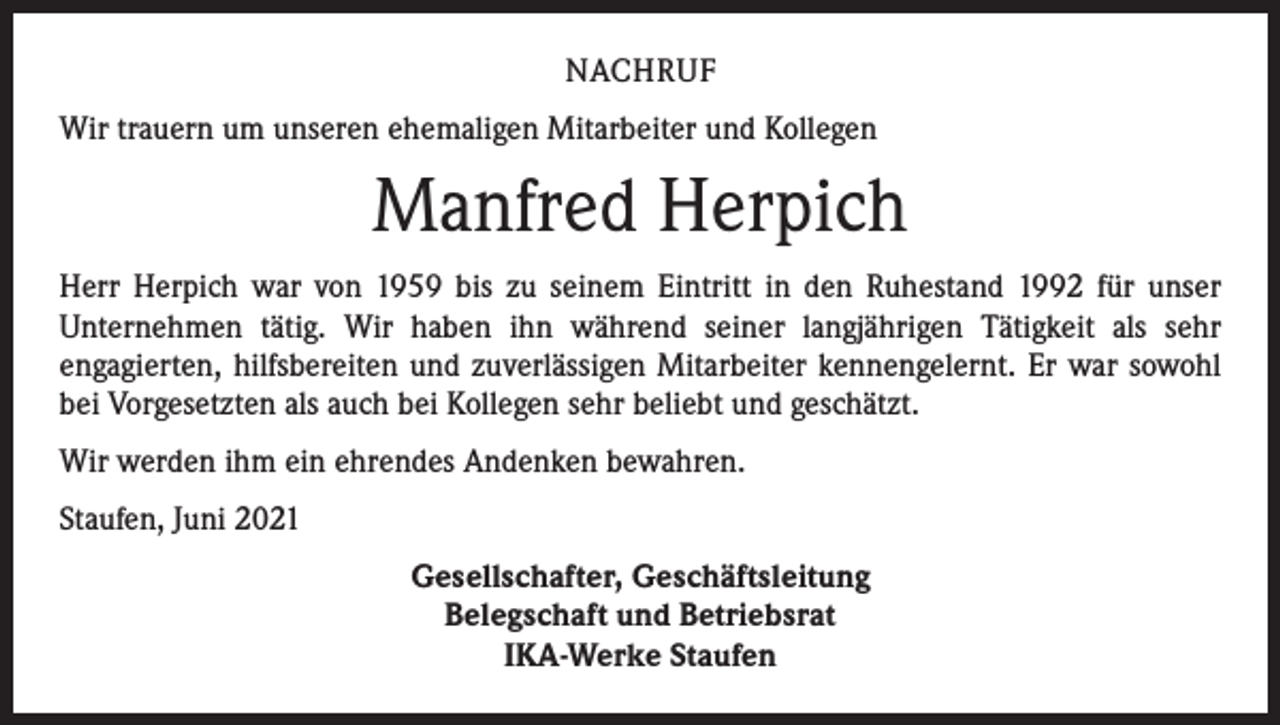<p>NACHRUF<br />Wir trauern um unseren ehemaligen Mitarbeiter und Kollegen</p><p>Manfred Herpich<br />Herr Herpich war von 1959 bis zu seinem Eintritt in den Ruhestand 1992 für unser<br />­Unternehmen tätig. Wir haben ihn während seiner langjährigen Tätigkeit als sehr<br />­engagierten, hilfsbereiten und zuverlässigen Mitarbeiter kennengelernt. Er war sowohl<br />bei Vorgesetzten als auch bei Kollegen sehr beliebt und geschätzt.<br />Wir werden ihm ein ehrendes Andenken bewahren.<br />Staufen, Juni 2021<br />Gesellschafter, Geschäftsleitung<br />Belegschaft und Betriebsrat<br />IKA-Werke Staufen</p>