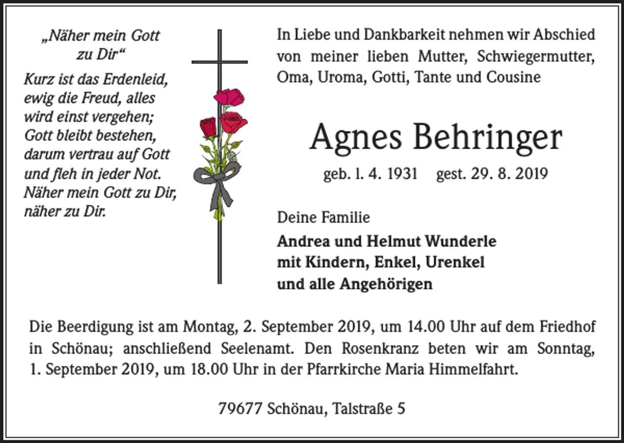 <p>„Näher mein Gott<br />zu Dir“<br />Kurz ist das Erdenleid,<br />ewig die Freud, alles<br />wird einst vergehen;<br />Gott bleibt bestehen,<br />darum vertrau auf Gott<br />und fleh in jeder Not.<br />Näher mein Gott zu Dir,<br />näher zu Dir.</p><p>In Liebe und Dankbarkeit nehmen wir Abschied<br />von meiner lieben Mutter, Schwiegermutter,<br />Oma, Uroma, Gotti, Tante und Cousine</p><p>Agnes Behringer<br />geb. l. 4. 1931 gest. 29. 8. 2019<br />Deine Familie<br />Andrea und Helmut Wunderle<br />mit Kindern, Enkel, Urenkel<br />und alle Angehörigen</p><p>Die Beerdigung ist am Montag, 2. September 2019, um 14.00 Uhr auf dem Friedhof<br />in Schönau; anschließend Seelenamt. Den Rosenkranz beten wir am Sonntag,<br />1. September 2019, um 18.00 Uhr in der Pfarrkirche Maria Himmelfahrt.<br />79677 Schönau, Talstraße 5</p>